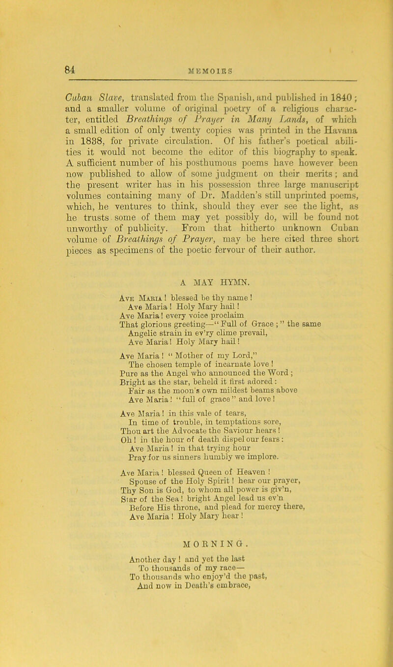 Cuban Slave, translated from the Spanish, and published in 1840 ; and a smaller volume of original poetry of a religious charac- ter, entitled Breathings of Prayer in Many Lands, of which a small edition of only twenty copies was printed in the Havana in 1838, for private circulation. Of his father’s poetical abili- ties it would not become the editor of this biography to speak. A sufficient number of his posthumous poems have however been now published to allow of some judgment on their merits; and the present writer has in his possession three large manuscript volumes containing many of Dr. Madden’s still unprinted poems, which, he ventures to think, should they ever see the fight, as he trusts some of them may yet possibly do, will be found not unworthy of publicity. From that hitherto unknown Cuban volume of Breathings of Prayer, may be here cited three short pieces as specimens of the poetic fervour of then- author. A MAY HYMN. Ave Makia ! blessed be thy name ! Ave Maria ! Holy Mary hail! Ave Maria! every voice proclaim That glorious greeting—“Pull of Grace ; ” the same Angelic strain in ev’ry clime prevail, Ave Maria! Holy Mary hail! Ave Maria ! “ Mother of my Lord,” The chosen temple of incarnate love ! Pure as the Angel who announced the Word ; Bright as the star, heheld it first adored: Fair as the moon’s own mildest beams above Ave Maria! “full of grace ” and love ! Ave Maria ! in this vale of tears, In time of trouble, in temptations sore, Thou art the Advocate the Saviour hears ! Oh ! in the hour of death dispel our fears: Ave Maria! in that trying hour Pray for us sinners humbly we implore. Ave Maria ! blessed Queen of Heaven ! Spouse of the Holy Spirit! hear our prayer, Thy Son is God, to whom all power is giv’n, Siar of the Sea! bright Angel lead us ev’n Before His throne, and plead for mercy there, Ave Maria ! Holy Mary heal-! MORNING. Another day ! and yet the last To thousands of my race— To thousands who enjoy’d the past, And now in Death's embrace,
