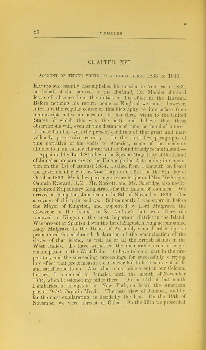 80 MEMOIRS CHAPTER XVI. ACCOUNT OF THREE VISITS TO AMERICA, FROM 1833 TO 1810. Having successfully accomplished his mission iu America in 1839, on behalf of the captives of the Amistad, Dr. Madden obtained leave of absence from the duties of his office in the Havana. Before noticing his return home to England we must, however, interrupt the regular course of this biography to interpolate from manuscript notes an account of his three visits to the United States (of which this was the last), and believe that these observations will, even at this distance of time, be found of interest to those familiar with the present condition of that great and mar- vellously progressive country. In the first few paragraphs of this narrative of his visits to America, some of the incidents alluded to in an earlier chapter will be found briefly recapitulated.— Appointed by Lord Stanley to be Special Magistrate of the Island of Jamaica preparatory to the Emancipation Act coming into opera- tion on the 1st of August 1834, I sailed from Falmouth on board the government packet Eclqise (Captain Griffin), on the 8th day of October 1833. My fellow passengers were Major and Mrs. McGregor, Captain Everard, R.M ; Mr. Norcott, and Mr. Coleridge, also newly- appointed Stipendiary Magistrates for the Island of Jamaica. We arrived at Kingston, Jamaica, on the 8th of November 1833, after a voyage of thirty-three days. Subsequently I was sworn in before the Mayor of Kingston, and appointed by Lord Mulgrave, the Governor of the Island, to St. Andrew’s, but was afterwards removed to Kingston, the most important district in the Island. Was present at Spanish Town the 1st of August, having accompanied Lady Mulgrave to the House of Assembly when Lord Mulgrave pronounced the celebrated declaration of the emancipation of the slaves of that island, as well as of all the British islands in the West Indies. To have witnessed the memorable event of negro emancipation iu the West Indies; to have taken a part iu the pre- paratory and the succeeding proceedings for successfully carrying into effect that great measure, can never fail to be a source of pride and satisfaction to me. After that remarkable event iu our Colonial history, I remained in Jamaica until the month of November 1834, when I resigned my office there. On the loth of that month I embarked at Kingston for New York, on board the American packet Orbit, Captain Mead. The best view of Jamaica, and by far the most exhilarating, is decidedly the last. On the 18th of November we were abreast of Cuba. On the 19th we proceeded