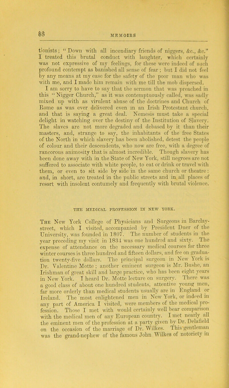 tionists; “ Down with all incendiary friends of niggers, &c., &c.” I ti’eated this brutal conduct with laughter, which certainly was not expressive of my feelings, for these were indeed of such profound contempt as banished all sense of fear ; but I did not feel by any means at my ease for the safety of the poor man who was with me, and I made him remain with me till the mob dispersed. I am sori’y to have to say that the sermon that was preached in this “ Nigger Church,” as it was contemptuously called, was sadly mixed up with as virulent abuse of the doctrines and Church of Rome as was ever delivered even in an Irish Protestant church, and that is saying a great deal. Nemesis must take a special delight in watching over the destiny of the Institution of Slavery. The slaves are not more degraded and debased by it than their masters, and, strange to say, the inhabitants of the free States of the North in which slavery has been abolished, detest the people of colour and their descendents, who now are free, with a degree of rancorous animosity that is almost incredible. Though slavery has been done away with in the State of New York, still negroes are not suffered to associate with white people, to eat or drink or travel with them, or even to sit side hy side in the same church or theatre: and, in short, are treated in the public streets and in all places of resort with insolent contumely and frequently with brutal violence. THE MEDICAL PROFESSION IN NEW YORK. The New York College of Physicians and Surgeous in Barclav- street, which I visited, accompanied by President Duer of the University, was founded in 1807. The number of students in the year preceding my visit in 1834 was one hundred and sixty. Ihe expense of attendance on the necessary medical courses for three winter courses is three hundred and fifteen dollars, and fee on gradua- tion twenty-five dollars. The principal surgeon in New Pork is Dr. Valentine Motte ; another eminent surgeon is Mr. Bushe, an Irishman of great skill and large practice, who has been eight years in New York. T heard Dr. Motte lecture on surgery. There was a good class of about one hundred students, attentive young men, far more orderly than medical students usually are in England or Ireland. The most enlightened men in New York, or indeed in any part of America I visited, were members of the medical pro- fession. Those I met with would certainly well bear comparison with the medical men of any European country. I met nearly all the eminent men of the profession at a party given by Dr. Delafield on the occasion of the marriage of Dr. Wilkes. I his gentleman was the grand-nephew of the famous John Wilkes of notoriety in