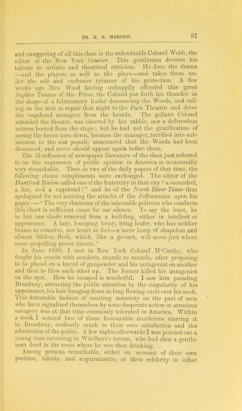 and swaggering of all this class is the redoubtable Colonel Webb, the editor of the New York Courier. This gentleman devotes his talents to artistic and theatrical criticism. He does the drama —and the players as well as the plays—and takes them un- der the sole and exclusive tyranny of his protection. A few weeks ago Mrs. Wood having unhappily offended this great Jupiter i'onans of the Press, the Colonel put forth his thunder in the shape of a fulminatory leader denouncing the Woods, and call- ing on the mob to repair that night to the Park Theatre and drive the vagabond strangers from the boards. The gallant Colonel attended the theatre, was cheered by his rabble, saw a defenceless actress hooted from the stage ; but he had not the gratification of seeing the house torn down, because the manager, terrified into sub- mission to the vox populi, announced that the Woods had been dismissed, and never should appear again before them. The ill-influence of newspaper literature of the class just referred to on the expression of public opinion in America is occasionally very remarkable. Thus in two of the daily papers of that time, the following choice compliments were exchanged. The editor of the Hartford Review called one of the fraternity in that city “ a scoundrel, a liar, and a vagabond ! ” and he of the North River Times thus apologized for not noticing the attacks of the Jeffersonian upon his paper:—“ The very character of the miserable poltroon who conducts this sheet is sufficient cause for our silence. To say the least, he is but one shade removed from a bull-frog, either in intellect or appearance. A lazy, lounging, lousy, lying loafer, who has neither brains to conceive, nor heart to feel—a mere lump of shapeless and almost lifeless flesh, which, like a go-cart, will move just where some propelling power directs.” In June 1836, I met in New York Colonel M! Car thy, who fought his cousin with muskets, muzzle to muzzle, after proposing to be placed on a barrel of gunpowder and his antagonist on another and then to blow' each other up. The former killed his antagonist on the spot. How he escaped is wonderful. I saw him parading Broadway, attracting the public attention by the singularity of his appearance, bis hair hanging down in long flow'ing curls over his neck. This detestable fashion of courting notoriety on the part of men who have signalized themselves by some desperate action or atrocious savagery was at that time commonly tolerated in Amei’ica. Within a w’eek I noticed two of these honourable murderers starring it in Broadway, evidently much to their own satisfaction and the admiration of the public. A few nights afterwards I was pointed out a young man carousing in Windhert’s tavern, w'ho had shot a gentle- man dead in the room where he vras then drinking. Among persons remarkable, either on account of their own position, talents, and acquirements, or their celebrity in other
