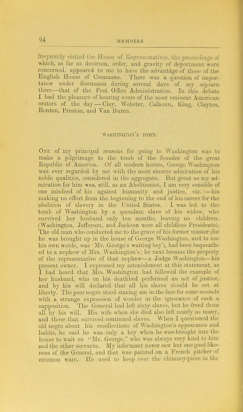 frequently visited the House of Representatives, the proceedings of which, as far as decorum, order, and gravity of deportment were concerned, appeared to me to have the advantage of those of the English House of Commons. There was a question of impor- tance under discussion during several days of my sojourn there—that of the Post Olfice Administration. In this debate I had the pleasure of hearing some of the most eminent American orators of the day—Clay, Webster, Calhoun, King, Clayton, Benton, Preston, aud Van Buren. Washington’s tomb. One of my principal reasons for going to Washington was to make a pilgrimage to the tomb of the founder of the great Republic of America. Of all modern heroes, George Washington was ever regarded by me with the most sincere admiration of his noble qualities, considered in the aggregate. But great as my ad- miration for him was, still, as an Abolitionist, I am very sensible of one misdeed of his against humanity and justice, viz.:—his making no effort from the beginning to the end of his career for the abolition of slavery in the United States. I was led to the tomb of Washington by a quondam slave of his widow, who survived her husband only ten months, leaving no children. (Washington, Jefferson, and Jackson were all childless Presidents). The old man who conducted me to the grave of his former master (for he was brought up in the house of George Washington, and to use his own words, was ‘Mr. George’s waiting boy’), had been bequeath- ed to a nephew of Mrs. Washington’s; he next became the property of the representative of that nephew—a Judge Washington—his present owner. I expressed my astonishment at this statement, as I had heard that Mrs. Washington had followed the example of her husband, who on his deathbed performed an act of justice, and by his will declared that all his slaves should be set at liberty. The poor negro stood staring me in the face for some seconds with a strange expression of wonder at the ignorance of such a supposition. The General had left sixty slaves, but he freed them all by his will. His wife when she died also left nearly as many, and those that survived continued slaves. When I questioned the old negro about his recollections of Washington's appearance and habits, he said he was only a boy when he was- brought into the house to wait on “Mr. George,” who was always very kind to him and the other servants. My informant never saw but one good like- ness of the General, aud that was painted on a French pitcher of common ware. He used to keep over the chimney-piece iu the
