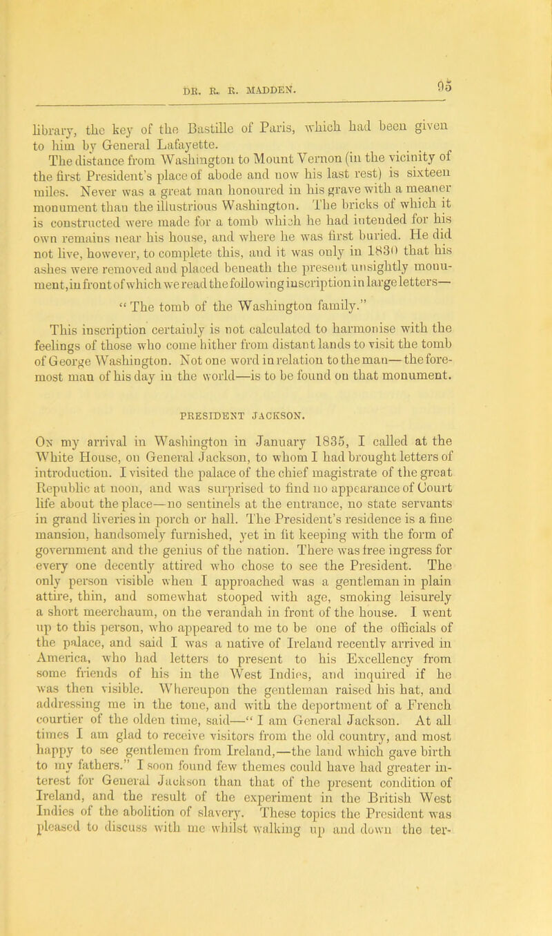 library, the kejr of tho Bastille of Paris, which had been gi\en to him by General Lafayette. The distance from Washington to Mount \ ernon (in the vicinity of the first President’s place of abode and now his last rest) is sixteen miles. Never was a great man honoured in his grave with a meaner monument thau the illustrious Washington. I he bricks ol which it is constructed were made for a tomb which he had intended lor his own remains near his house, and where he was first buried. He did not five, however, to complete this, and it was only in 1830 that his ashes were removed and placed beneath the present unsightly monu- ment,in front of which we read the following inscription in large letters— “The tomb of the Washington family.” This inscription certainly is not calculated to harmonise with the feelings of those who come hither from distant lands to visit the tomb of George Washington. Notone word in relation totheman—thefore- most man of his day in the world—is to be found on that monument. PRESIDENT JACKSON. On my arrival in Washington in January 1835, I called at the White House, on General Jackson, to whom I had brought letters of introduction. I visited the palace of the chief magistrate of the great Republic at noon, and was surprised to find no appearance of Court life about the place—no sentinels at the entrance, no state servants in grand liveries in porch or hall. The President’s residence is a fine mansion, handsomely furnished, yet in fit keeping with the form of government and the genius of the nation. There was free ingress for every one decently attired who chose to see the President. The only person visible when I approached was a gentleman in plain attire, thin, and somewhat stooped with age, smoking leisurely a short meerchaum, on the verandah in front of the house. I went up to this person, who appeared to me to be one of the officials of the palace, and said I was a native of Irelaud recently arrived in America, who had letters to present to his Excellency from some friends of his in the West Indies, and inquired if he was then visible. Whereupon the gentleman raised his hat, and addressing me in the tone, and with the deportment of a French courtier of the olden time, said—“ I am General Jackson. At all times I am glad to receive visitors from the old country, and most happy to see gentlemen from Ireland,—the land which gave birth to my fathers.” I soon found few themes could have had greater in- terest for General Jackson than that of the present condition of Ireland, and the result of the experiment in the British West Indies of the abolition of slavery. These topics the President was pleased to discuss with me whilst walking up and down the ter-