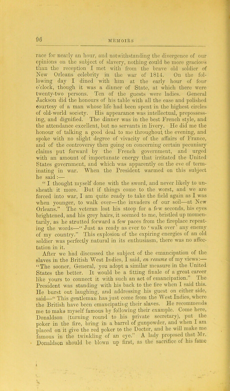 race for nearly an hour, and notwithstanding the divergence of our opinions on the subject of slavery, nothing could be more gracious than the reception I met with from the brave old soldier of New Orleans celebrity in the war of 1814. On the fol- lowing clay I dined with him at the early hour of four o’clock, though it was a dinner of State, at which there were twenty-two persons. Ten of the guests were ladies. General Jackson did the honours of his table with all the ease and polished courtesy of a man whose life had been spent in the highest circles of old-world society. His appearance was intellectual, prepossess- ing, and dignified. The dinner was in the best French style, and the attendance excellent, but no servants in livery. He did me the honour of talking a good deal to me throughout; the evening, and spoke with no slight degree of vivacity of the affairs of France, and of the controversy then going on concerning certain pecuniary claims put forward by the French government, and urged with an amount of importunate energy that irritated the United States government, and which was apparently on the eve of term- inating in war. When the President warmed on this subject he said:— “ I thought myself done with the sword, and never likely to un- sheath it more. But if things come to the worst, and we are forced into war, I am quite ready to take the field again as I was when younger, to walk over—the invaders of our soil—at New Orleans.” The veteran lost his stoop for a fe w seconds, his eyes brightened, and his grey hairs, it seemed to me, bristled up momen- tarily, as he strutted forward a few paces from the fireplace repeat- ing the words—“ Just as ready as ever to ‘walk over’ any enemy of my country.” This explosion of the expiring energies of an old soldier was perfectly natural in its enthusiasm, there was no affec- tation in it. After we had discussed the subject of the emancipation of the slaves in the British Wrest Indies, I said, en resume of my views :— “The sooner, General, you adopt a similar measure in the United States the better. It would be a fitting finale of a great career like yours to connect it with such an act of emancipation.’ Ihe President was standing with his back to the tire when I said this. He burst out laughing, and addressing his guest on either side, said—“ This gentleman has just come irom the West Indies, where the British have been emancipating their slaves. He recommends me to make myself famous by following their example. Come here, Donaldson (turning round to his private secretary), put the poker in the fire, bring in a barrel of gunpowder, and when I am placed on it give the red poker to the Doctor, and he will make me famous in the twinkling of an eye. A lady proposed that Ur. Donaldson should be blown up first, as the sacrifice of his fame i