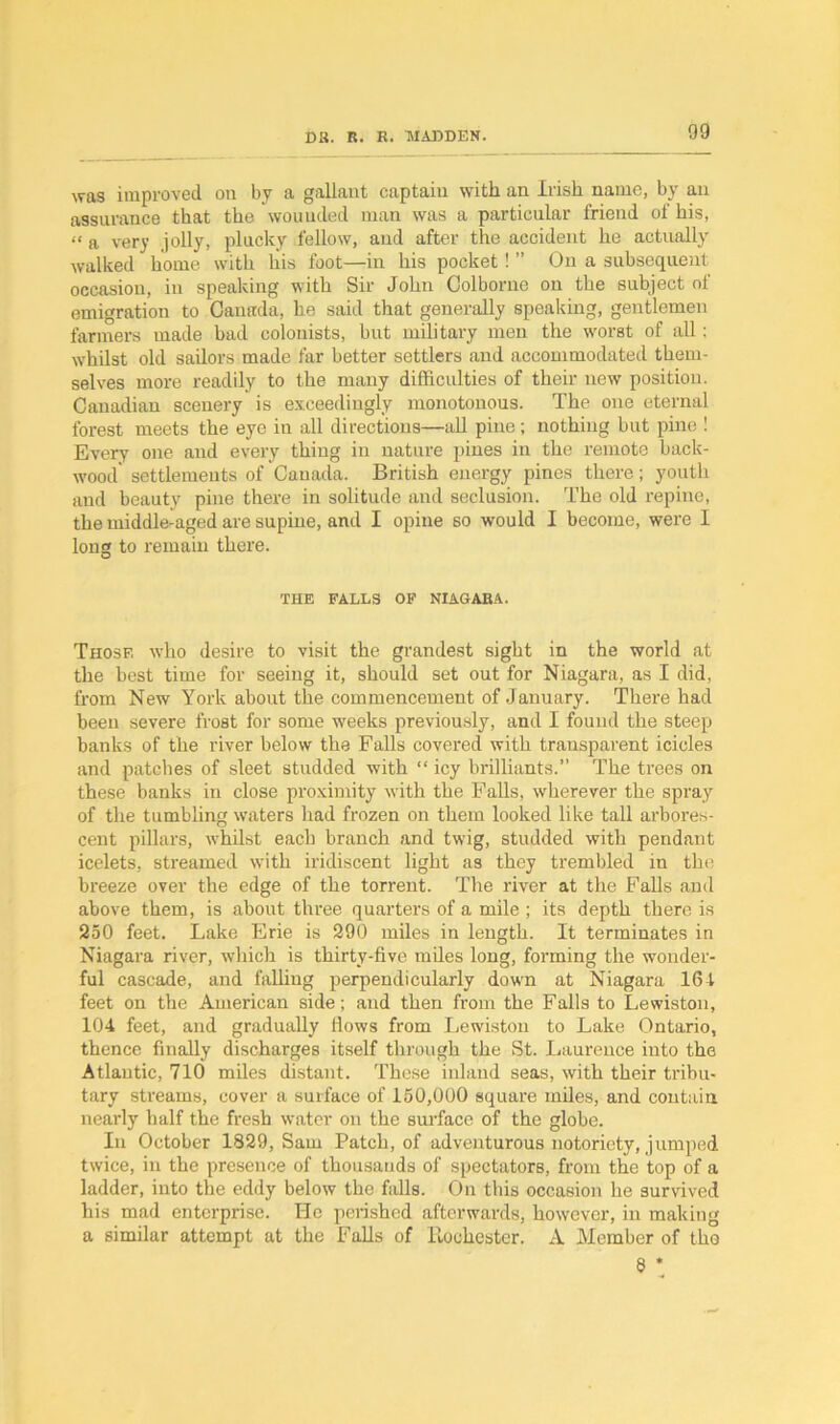 was improved on by a gallant captain with an Irish name, by an assurance that the wounded man was a particular friend of his, “ a very jolly, plucky fellow, and after the accident he actually walked home with liis foot—in his pocket ! ” On a subsequent occasion, in speaking with Sir John Golborne on the subject of emigration to Canada, he said that generally speaking, gentlemen farmers made bad colonists, but military men the worst of all; whilst old sailors made far better settlers and accommodated them- selves more readily to the many difficulties of their new position. Canadian scenery is exceedingly monotonous. The one eternal forest meets the eye in all directions—all pine; nothing but pine ! Every one and every thing in nature pines in the remote back- wood' settlements of Canada. British energy pines there; youth and beauty pine there in solitude and seclusion. The old repine, the middle-aged are supine, and I opine so would I become, were I long to remain there. THE FALLS OF NIAGARA. Those who desire to visit the grandest sight in the world at the best time for seeing it, should set out for Niagara, as I did, from New York about the commencement of January. There had been severe frost for some weeks previously, and I found the steep banks of the river below the Falls covered with transparent icicles and patches of sleet studded with “ icy brilliants.” The trees on these banks in close proximity with the Falls, wherever the spray of the tumbling waters had frozen on them looked like tall arbores- cent pillars, whilst each branch and twig, studded with pendant icelets, streamed with iridiscent light as they trembled in the breeze over the edge of the torrent. The river at the Falls and above them, is about three quarters of a mile ; its depth there is 250 feet. Lake Erie is 290 miles in length. It terminates in Niagara river, which is thirty-five miles long, forming the wonder- ful cascade, and falling perpendicularly down at Niagara 164 feet on the American side; and then from the Falls to Lewiston, 104 feet, and gradually flows from Lewiston to Lake Ontario, thence finally discharges itself through the St. Laurence into the Atlantic, 710 miles distant. These inland seas, with their tribu- tary streams, cover a surface of 150,000 square miles, and contain nearly half the fresh water on the surface of the globe. In October 1829, Sam Patch, of adventurous notoriety, jumped twice, in the presence of thousands of spectators, from the top of a ladder, into the eddy below the falls. On this occasion he survived his mad enterprise. He perished afterwards, however, in making a similar attempt at the Falls of Rochester. A Member of the 8!