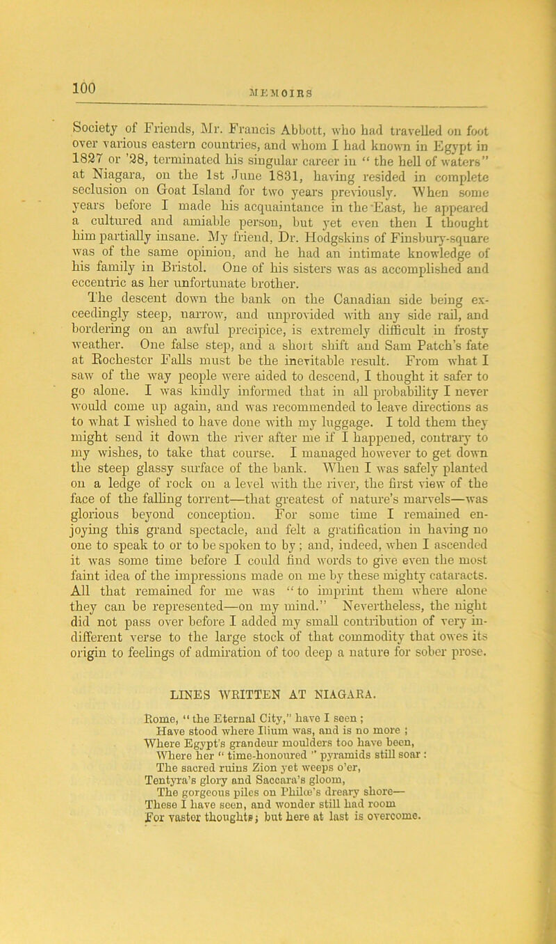 memoirs Society of Friends, Mr. Francis Abbott, who had travelled on foot over various eastern countries, and whom I had known in Egypt in 1827 or ’28, terminated his singular career in “ the hell of waters” at Niagara, on the 1st June 1831, having resided in complete seclusion on Goat Island for two years previously. When some years before I made his acquaintance in the 'East, he appeared a cultured and amiable person, but yet even then I thought him partially insane. My friend, Dr. Hodgskins of Finsbury-square was ol the same opinion, and he had an intimate knowledge of his family in Bristol. One of his sisters was as accomplished and eccentric as her unfortunate brother. Ihe descent down the bank on the Canadian side being ex- ceedingly steep, narrow, and unprovided with any side rail, and bordering on an awful precipice, is extremely difficult in frosty weather. One false step, and a short shift and Sam Patch’s fate at Rochester Falls must be the inevitable result. From what I saw of the way people were aided to descend, I thought it safer to go alone. I was kindly informed that in all probability I never would come up again, and was recommended to leave directions as to what I wished to have done with my luggage. I told them they might send it down the river after me if I happened, contrary to my wishes, to take that course. I managed however to get down the steep glassy surface of the bank. When I was safely planted on a ledge of rock on a level with the river, the first view of the face of the falling torrent—that greatest of nature’s marvels—was glorious beyond conception. For some time I remained en- joying this grand spectacle, and felt a gratification in having no one to speak to or to be spoken to by ; and, indeed, when I ascended it was some time before I could find words to give even the most faint idea of the impressions made on me by these mighty cataracts. All that remained for me was “ to imprint them where alone they can be represented—on my mind.” Nevertheless, the night did not pass over before I added my small contribution of very in- different verse to the large stock of that commodity that owes its origin to feelings of admiration of too deep a nature for sober prose. LINES WRITTEN AT NIAGARA. Rome, “ the Eternal City,” have I seen ; Have stood where Ilium was, and is no more ; Where Egypt’s grandeur moulders too have been, Where her “ time-honoured ” pyramids still soar : The sacred ruins Zion yet weeps o’er, Tentyra’s glory and Sacoara’s gloom, The gorgeous piles on Philce’s dreary shore— These I have seen, and wonder still had room For vastor thoughts j but here at last is overcome.