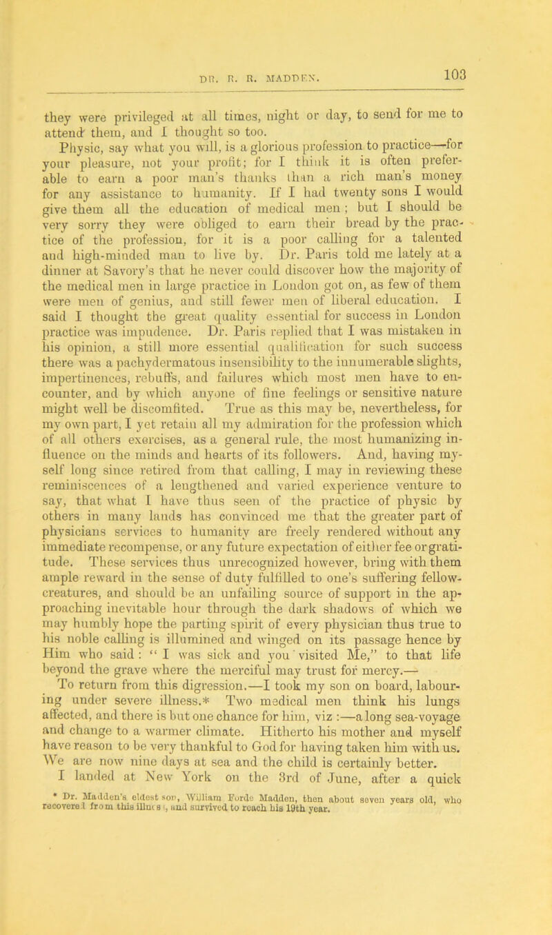 they were privileged at all times, night or day, to send for me to attend them, and 1 thought so too. Physic, say what you will, is a glorious profession to practice—for your pleasure, not your profit; for I think it is often prefer- able to earn a poor man’s thanks than a rich man’s money for any assistance to humanity. If I had twenty sons I would give them all the education of medical men ; but I should be very sorry they were obliged to earn their bread by the prac- tice of the profession, for it is a poor calling for a talented and high-minded man to live by. Dr. Paris told me lately at a dinner at Savory’s that he never could discover how the majority of the medical men in large practice in London got on, as few of them were men of genius, and still fewer men of liberal education. I said I thought the great quality essential for success in London practice was impudence. Dr. Paris replied that I was mistaken in his opinion, a still more essential qualification for such success there was a pachydermatous insensibility to the innumerable slights, impertinences, rebuffs, and failures which most men have to en- counter, and by which anyone of fine feelings or sensitive nature might well he discomfited. True as this may be, nevertheless, for my own part, I yet retain all my admiration for the profession which of all others exercises, as a general rule, the most humanizing in- fluence on the minds and hearts of its followers. And, having my- self long since retired from that calling, I may in reviewing these reminiscences of a lengthened and varied experience venture to say, that what I have thus seen of the practice of physic by others in many lands has convinced me that the greater part of physicians services to humanity are freely rendered without any immediate recompense, or any future expectation of either fee or grati- tude. These services thus unrecognized however, bring with them ample reward in the sense of duty fulfilled to one’s suffering fellow- creatures, and should be an unfailing source of support in the ap- proaching inevitable hour through the dark shadows of which we may humbly hope the parting spirit of every physician thus true to his noble calling is illumined and winged on its passage hence by Him who said: “ I was sick and you visited Me,” to that life beyond the grave where the merciful may trust for mercy.— To return from this digression.—I took my son on board, labour- ing under severe illness.* Two medical men think his lungs affected, and there is but one chance for him, viz :—along sea-voyage and change to a warmer climate. Hitherto his mother and myself have reason to be very thankful to God for having taken him with us. We are now nine days at sea and the child is certainly better. I landed at New York on the 3rd of June, after a quick * Dr. Madden’s eldest sop, William Forde Muddcu, then about seven years old, who recovere.l from this Hints , and survived to reach his 19th year.
