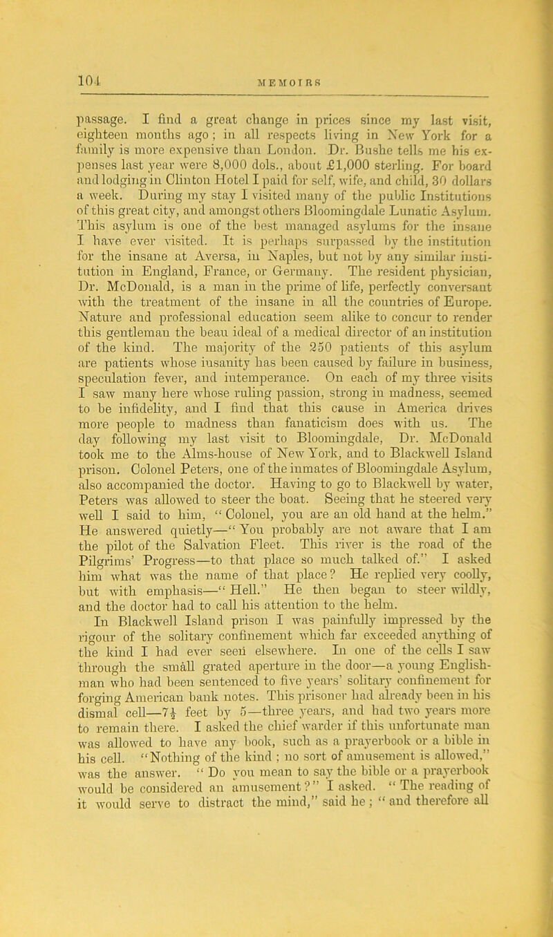 10 i passage. I find a great change in prices since my last visit, eighteen mouths ago ; in all respects living in New York for a family is more expensive than London. Dr. Bushe tells me his ex- penses last year were 8,000 dols., about £1,000 sterling. For board and lodging in Clinton Hotel I paid for self, wife, and child, 30 dollars a week. During my stay I visited many of the public Institutions of this great city, and amongst others Bloomingdale Lunatic Asylum. This asylum is one of the best managed asylums for the insane I have ever visited. It is perhaps surpassed by the institution for the insane at Aversa, in Naples, but not by any similar insti- tution in England, France, or Germany. The resident physician, Dr. McDonald, is a man in the prime of life, perfectly conversant with the treatment of the insane in all the countries of Europe. Nature and professional education seem alike to concur to render this gentleman the beau ideal of a medical director of an institution of the kind. The majority of the 250 patients of this asylum are patients whose iusanity has been caused by failure in business, speculation fever, and intemperance. On each of my three visits I saw many here whose ruling passion, strong in madness, seemed to be infidelity, and I find that this cause in America drives more people to madness than fanaticism does with us. The day following my last visit to Bloomingdale, Dr. McDonald took me to the Alms-house of New York, and to Blackwell Island prison. Colonel Peters, one of the inmates of Bloomingdale Asylum, also accompanied the doctor. Having to go to Blackwell by water, Peters was allowed to steer the boat. Seeing that he steered very well I said to him, “ Colonel, you are an old hand at the helm.” He answered quietly—“ You probably are not aware that I am the pilot of the Salvation Fleet. This river is the road of the Pilgrims’ Progress—to that place so much talked of.” I asked him what was the name of that place ? He replied very coolly, but with emphasis—“ Hell.” He then began to steer wildly, and the doctor had to call his attention to the helm. In Blackwell Island prison I was painfully impressed by the rigour of the solitary confinement which far exceeded anything of the kind I had ever seeii elsewhere. In one of the cells I saw through the small grated aperture in the door—a young English- man who had been sentenced to five years’ solitary confinement for forging American bank notes. This prisoner had already been in his dismal cell—feet by 5—three years, and had two years more to remain there. I asked the chief warder if this unfortunate man was allowed to have any book, such as a prayerbook or a bible in his cell. “Nothing of the kind ; no sort of amusement is allowed,” was the answer. “ Do you mean to say the bible or a prayerbook would be considered an amusement?” I asked. “ The reading of it would serve to distract the mind,” said he; “ and therefore all