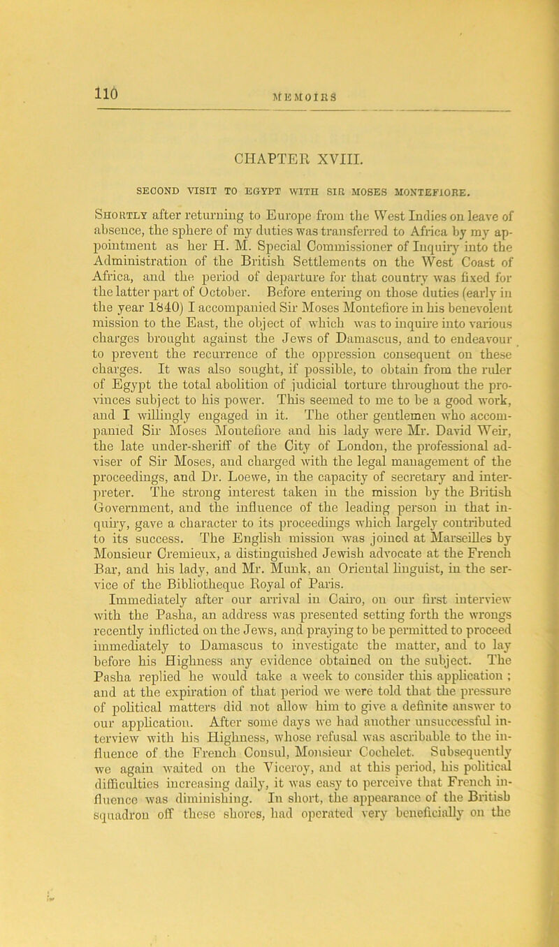 M K M 01E S CHAPTER XVIII. SECOND VISIT TO EGYPT WITH SIR MOSES MONTEFIORE. Shortly after returning to Europe from the West Indies on leave of absence, the sphere of my duties was transferred to Africa by my ap- pointment as her H. M. Special Commissioner of Inquiry into the Administration of the British Settlements on the West Coast of Africa, and the period of departure for that country was fixed for the latter part of October. Before entering on those duties (early in the year 1S40) I accompanied Sir Moses Montefiore in his benevolent mission to the East, the object of which was to inquire into various charges brought against the Jews of Damascus, and to endeavour to prevent the recurrence of the oppression consequent on these charges. It was also sought, if possible, to obtain from the ruler of Egypt the total abolition of judicial torture throughout the pro- vinces subject to his power. This seemed to me to be a good work, and I willingly engaged in it. The other gentlemen who accom- panied Sir Moses Moutefiore and his lady were Mr. David Weir, the late under-sheriff of the City of London, the professional ad- viser of Sir Moses, and charged with the legal management of the proceedings, and Dr. Loewe, in the capacity of secretary and inter- preter. The strong interest taken in the mission by the British Government, and the influence of the leading person in that in- quiry, gave a character to its proceedings which largely contributed to its success. The English mission was joined at Marseilles by Monsieur Cremieux, a distinguished Jewish advocate at the French Bar, and his lady, and Mr. Munk, an Oriental linguist, in the ser- vice of the Bibliotheque Royal of Paris. Immediately after our arrival in Cairo, on our first interview with the Pasha, an address was presented setting forth the wrongs recently inflicted on the Jews, and praying to be permitted to proceed immediately to Damascus to investigate the matter, and to lay before his Highness any evidence obtained on the subject. The Pasha replied he would take a week to consider this application ; and at the expiration of that period we were told that the pressure of political matters did not allow him to give a definite answer to our application. After some days we had another unsuccessful in- terview with his Highness, whose refusal was ascribable to the in- fluence of the French Consul, Monsieur Cochelet. Subsequently we again waited on the Viceroy, and at this period, his political difficulties increasing daily, it was easy to perceive that French in- fluence was diminishing. In short, the appearance of the British squadron off these shores, had operated very beneficially on the