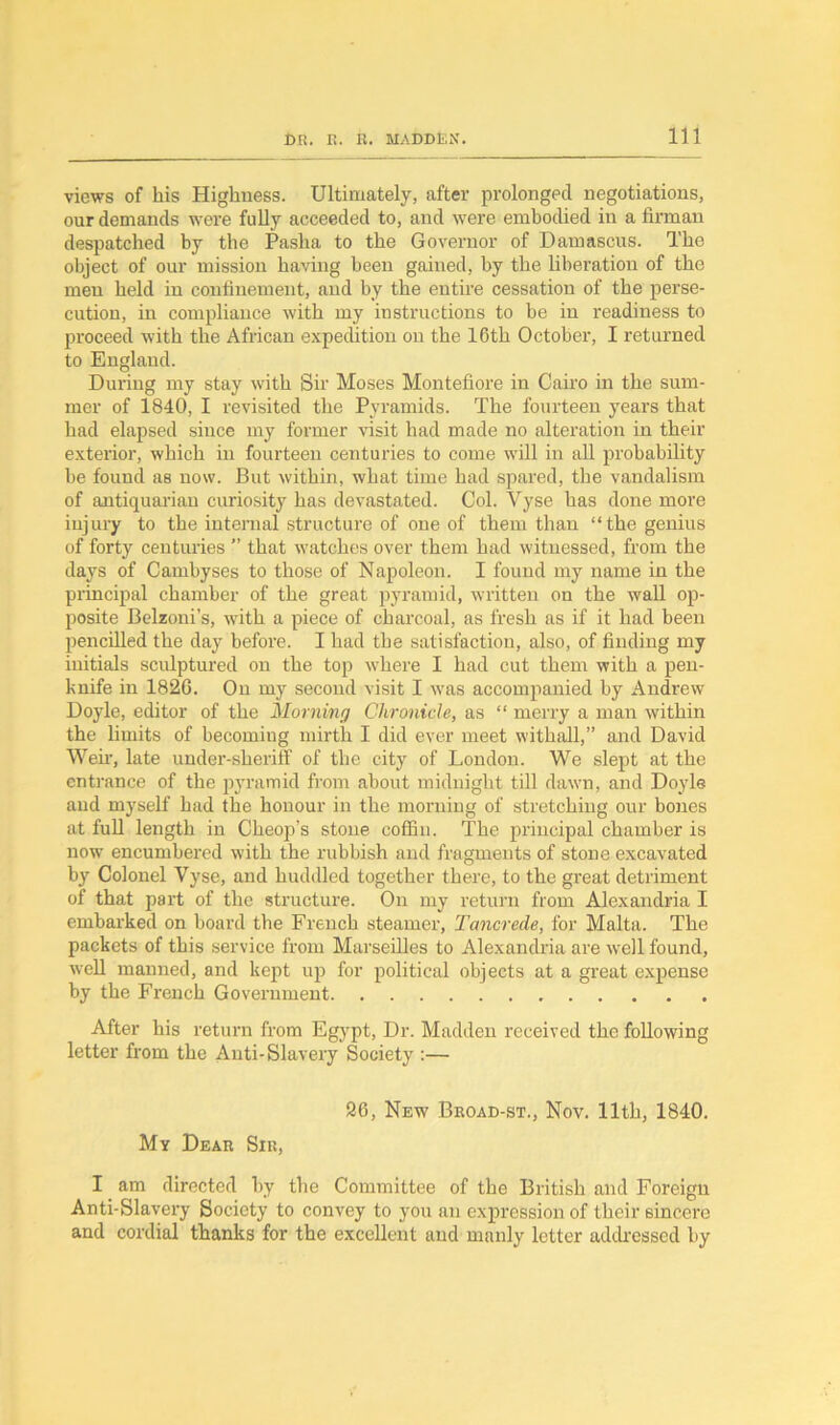 views of his Highness. Ultimately, after prolonged negotiations, our demands were fully aeceeded to, and were embodied in a firman despatched hy the Pasha to the Governor of Damascus. The object of our mission having been gained, by the liberation of the men held in confinement, and by the entire cessation of the perse- cution, in compliance with my instructions to be in readiness to proceed with the African expedition on the 16th October, I returned to England. During my stay with Sir Moses Montefiore in Cairo in the sum- mer of 1840, I revisited the Pyramids. The fourteen years that had elapsed since my former visit had made no alteration in their exterior, which in fourteen centuries to come will in all probability be found as now. But within, what time had spared, the vandalism of antiquarian curiosity has devastated. Col. Vyse has done more injury to the internal structure of one of them than “the genius of forty centuries ” that watches over them had witnessed, from the days of Cambyses to those of Napoleon. I found my name in the principal chamber of the great pyramid, written on the wall op- posite Belzoni’s, with a piece of charcoal, as fresh as if it had been pencilled the day before. I had the satisfaction, also, of finding my initials sculptured on the top where I had cut them with a pen- knife in 182G. On my second visit I was accompanied by Andrew Doyle, editor of the Morning Chronicle, as “ merry a man within the limits of becoming mirth I did ever meet withall,” and David Wen, late under-sheriff of the city of London. We slept at the entrance of the pyramid from about midnight till dawn, and Doyle and myself had the honour in the morning of stretching our bones at full length in Cheop’s stone coffin. The principal chamber is now encumbered with the rubbish and fragments of stone excavated by Colonel Vyse, and huddled together there, to the great detriment of that part of the structure. On my return from Alexandria I embarked on board the French steamer, Tancrede, for Malta. The packets of this service from Marseilles to Alexandria are well found, well manned, and kept up for political objects at a great expense by the French Government After his return from Egypt, Dr. Madden received the following letter from the Anti-Slavery Society :— 26, New Broad-st., Nov. 11th, 1840. My Dear Sir, I am directed by the Committee of the British and Foreign Anti-Slavery Society to convey to you an expression of their sincere and cordial thanks for the excellent and manly letter addressed by