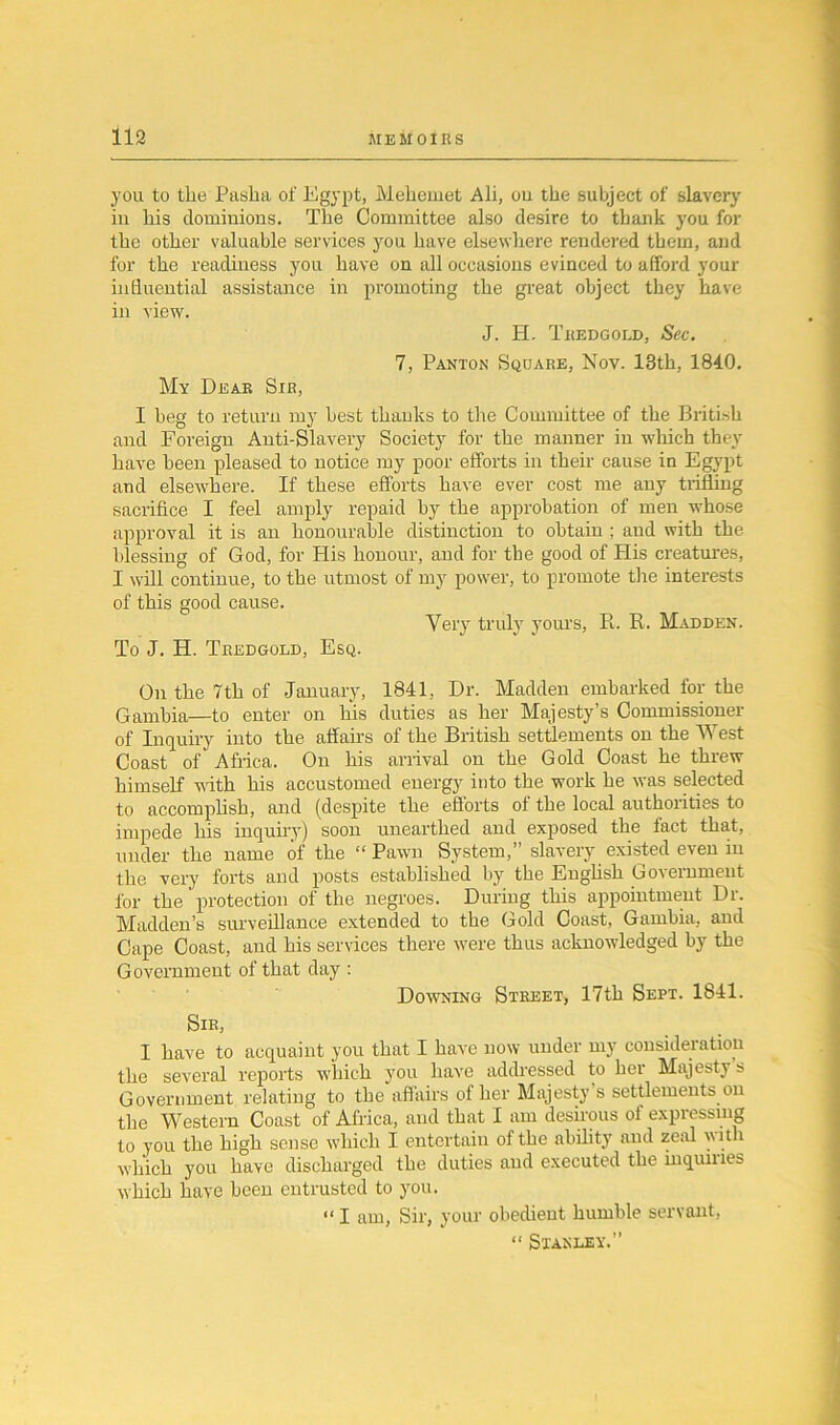you to the Pasha of Egypt, Mehemet Ali, ou the subject of slavery in his dominions. The Committee also desire to thank you for the other valuable services you have elsewhere rendered them, and for the readiness you have on all occasions evinced to afford your influential assistance in promoting the great object they have in view. J. H. Tkedgold, Sec. 7, Panton Square, Nov. 13th, 1840. My Deaf. Sir, I beg to return my best thanks to the Committee of the British and Foreign Anti-Slavery Society for the manner in which they have been pleased to notice my poor efforts in their cause in Egypt and elsewhere. If these efforts have ever cost me any trilling sacrifice I feel amply repaid by the approbation of men whose approval it is an honourable distinction to obtain ; and with the blessing of God, for His honour, and for the good of His creatures, I will continue, to the utmost of my power, to promote tire interests of this good cause. Very truly yours, R. R. Madden. To J. H. Tredgold, Esq. On the 7th of January, 1841, Dr. Madden embarked lor the Gambia—to enter on bis duties as her Majesty’s Commissioner of Inquiry into the affairs of the British settlements on the West Coast of Africa. On his arrival on the Gold Coast he threw himself with his accustomed energy into the work he was selected to accomplish, and (despite the efforts ol the local authorities to impede his inquiry) soon unearthed and exposed the fact that, under the name of the “Pawn System,” slavery existed even in the very forts and posts established by tbe English Government for the' protection of the negroes. During this appointment Dr. Madden’s surveillance extended to the Gold Coast, Gambia, and Cape Coast, and his services there were thus acknowledged by the Government of that day : Downing Street, 17th Sept. 1841. Sir, I have to acquaint you that I have now under my consideration the several reports which you have addressed to her Majesty s Government relating to the affairs of her Majesty s settlements on the Western Coast of Africa, and that I am desirous ol expiessing to you the high sense which I entertain of the ability and zeal with which you have discharged the duties and executed the inquiries which have been entrusted to you. “ I am, Sir, your obedient humble servant, “ Stanley.”