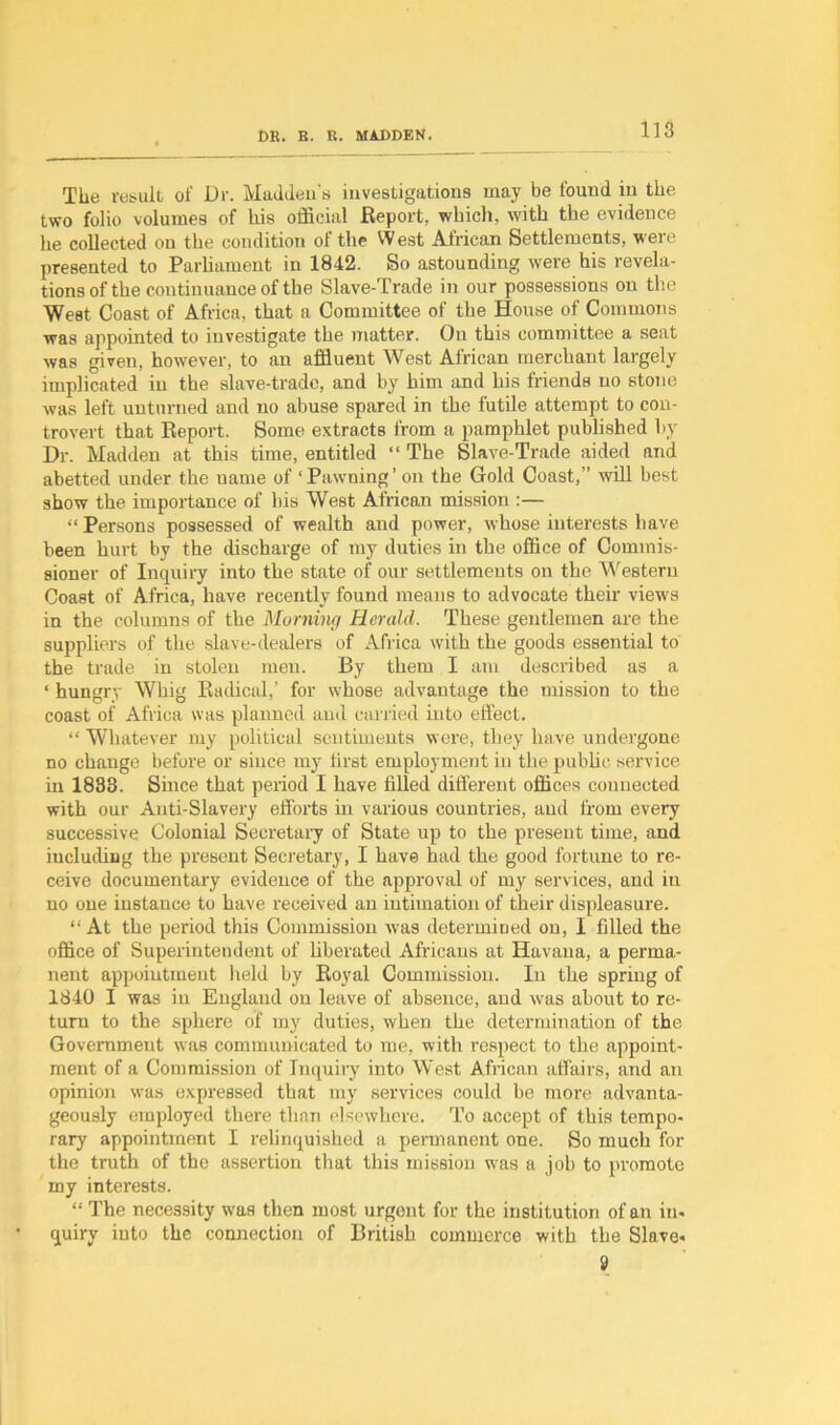 The result of Dr. Madden's investigations may be found in the two folio volumes of his official Report, which, with the evidence he collected on the condition of the W est African Settlements, were presented to Parliament in 1842. So astounding were his revela- tions of the continuance of the Slave-Trade in our possessions on the West Coast of Africa, that a Committee of the House of Commons was appointed to investigate the matter. On this committee a seat was given, however, to an affluent West African merchant largely implicated in the slave-trade, and by him and his friends no stone was left unturned and no abuse spared in the futile attempt to con- trovert that Report. Some extracts from a pamphlet published by Dr. Madden at this time, entitled “ The Slave-Trade aided and abetted under the name of ‘Pawning’ on the Gold Coast,” will best show the importance of his West African mission :— “ Persons possessed of wealth and power, whose interests have been hurt by the discharge of my duties in the office of Commis- sioner of Inquiry into the state of our settlements on the Western Coast of Africa, have recently found means to advocate their view's in the columns of the Morning Herald. These gentlemen are the suppliers of the slave-dealers of Africa with the goods essential to the trade in stolen men. By them I am described as a ‘ hungry Whig Radical,’ for whose advantage the mission to the coast of Africa was planned and carried into effect. “ Whatever my political sentiments were, they have undergone no change before or since my first employment in the public service in 1833. Since that period I have filled different offices connected with our Anti-Slavery efforts in various countries, and from every successive Colonial Secretary of State up to the present time, and including the present Secretary, I have had the good fortune to re- ceive documentary evidence of the approval of my services, and in no one instance to have received an intimation of their displeasure. “ At the period this Commission was determined on, I filled the office of Superintendent of liberated Africans at Havana, a perma- nent appointment held by Royal Commission. In the spring of 1840 I was in England on leave of absence, and wras about to re- turn to the sphere of my duties, when the determination of the Government was communicated to me, with respect to the appoint- ment of a Commission of Inquiry into West African affahs, and an opinion wras expressed that my services could be more advanta- geously employed there than elsewhere. To accept of this tempo- rary appointment I relinquished a permanent one. So much for the truth of the assertion that this mission was a job to promote my interests. “ The necessity wras then most urgent for the institution of an in- quiry into the connection of British commerce with the Slave-