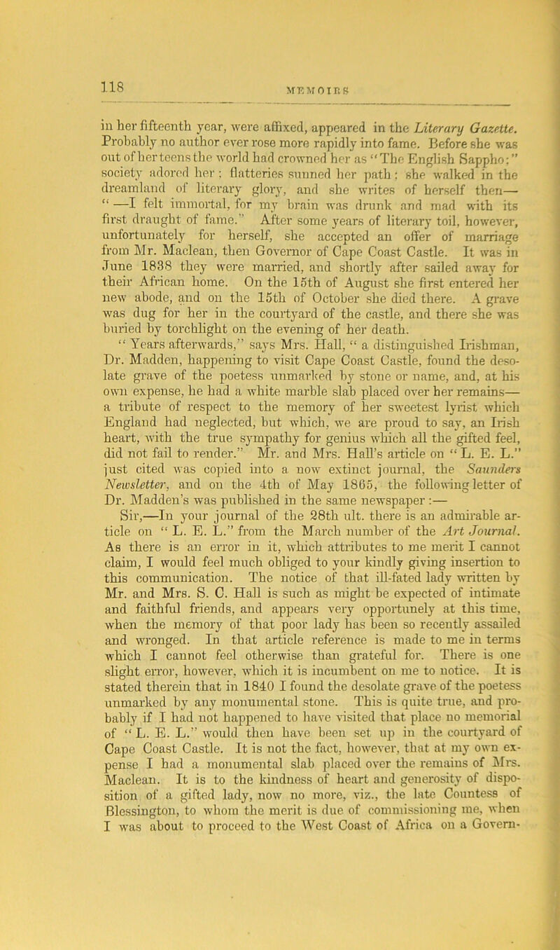 MF.MOirtS in her fifteenth year, were affixed, appeared in the Literary Gazette. Probably no author ever rose more rapidly into fame. Before she was out of her teens the world had crowned her as “The English Sappho:” society adored her : flatteries sunned her path; she walked in the dreamland of literary glory, and she writes of herself then— “ —I felt immortal, for my brain was drunk and mad with its first draught of fame. After some years of literary toil, however, unfortunately for herself, she accepted an offer of marriage from Mr. Maclean, then Governor of Cape Coast Castle. It was in June 1838 they were married, and shortly after sailed away for them African home. On the loth of August she first entered her new abode, and on the 15th of October she died there. A grave was dug for her in the courtyard of the castle, and there she was buried by torchlight on the evening of her death. “ Years afterwards,” says Mrs. Hall, “ a distinguished Irishman, Dr. Madden, happening to visit Cape Coast Castle, found the deso- late grave of the poetess unmarked by stone or name, and, at his own expense, he had a white marble slab placed over her remains— a tribute of respect to the memory of her sweetest lyrist which England had neglected, hut which, we are proud to say, an Irish heart, with the true sympathy for genius which all the gifted feel, did not fail to render.” Mr. and Mrs. Hall’s article on “ L. E. L.” just cited was copied into a now extinct journal, the Saunders Neivsletter, and on the 4th of May 1865, the following letter of Dr. Madden’s was published in the same newspaper :— Sir,—In your journal of the 28th ult. there is an admirable ar- ticle on “ L. E. L.” from the March number of the Art Journal. As there is an error in it, which attributes to me merit I cannot claim, I would feel much obliged to your kindly giving insertion to this communication. The notice of that ill-fated lady written by Mr. and Mrs. S. C. Hall is such as might be expected of intimate and faithful friends, and appears very opportunely at this time, when the memory of that poor lady has been so recently assailed and wronged. In that article reference is made to me in terms Avhich I cannot feel otherwise than grateful for. There is one slight error, however, which it is incumbent on me to notice. It is stated therein that in 1840 I found the desolate grave of the poetess unmarked by any monumental stone. This is quite true, and pro- bably if I had not happened to have visited that place no memorial of “ L. E. L.” would then have been set up in the courtyard of Cape Coast Castle. It is not the fact, however, that at my own ex- pense I had a monumental slab placed over the remains of All's. Maclean. It is to the kindness of heart and generosity of dispo- sition of a gifted lady, now no more, viz., the late Countess of Blessington, to whom the merit is due of commissioning me, when I was about to proceed to the West Coast of Africa on a Govern-