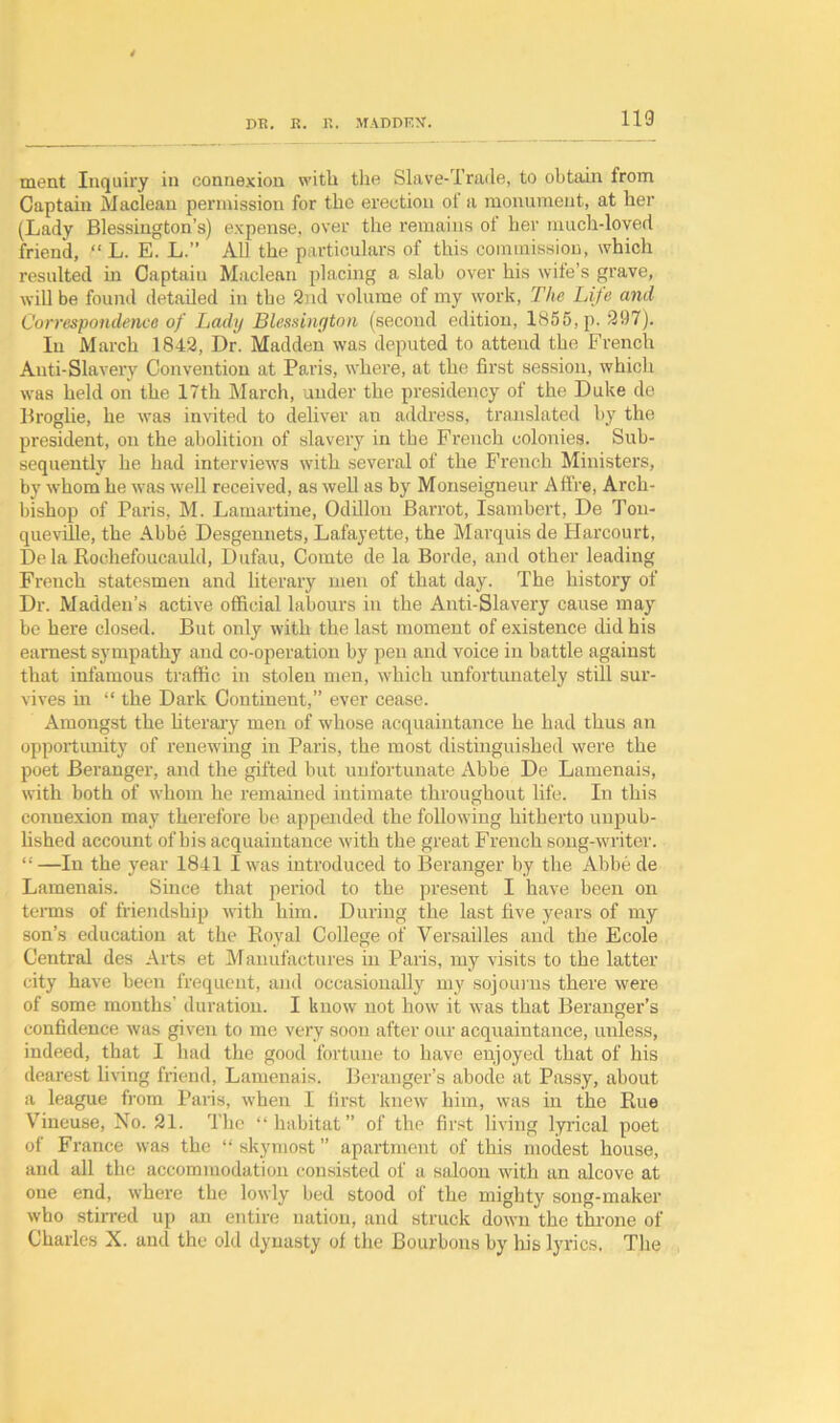 ment Inquiry in connexion with the Slave-Trade, to obtain from Captain Maclean permission for the erection of a monument, at her (Lady Blessington’s) expense, over the remains of her much-loved friend, “ L. E. L.” All the particulars of this commission, which resulted in Captain Maclean placing a slab over his wife’s grave, will be found detailed in the 2nd volume of my work, The Life and Correspondence of Lady Blessington (second edition, 1855, p. 297). In March 1842, Dr. Madden was deputed to attend the French Anti-Slavery Convention at Paris, where, at the first session, which was held on the 17th March, under the presidency of the Duke de Broglie, he was invited to deliver an address, translated by the president, on the abolition of slavery in the French colonies. Sub- sequently he had interviews with several of the French Ministers, by whom he was well received, as well as by Monseigneur Afire, Arch- bishop of Paris, M. Lamartine, Odillon Barrot, Isambert, De Ton- queville, the Abbe Desgeunets, Lafayette, the Marquis de Harcourt, De la Rochefoucauld, Dufau, Comte de la Borde, and other leading French statesmen and literary men of that day. The history of Dr. Madden’s active official labours in the Anti-Slavery cause may be here closed. But only with the last moment of existence did his earnest sympathy and co-operation by pen and voice in battle against that infamous traffic in stolen men, which unfortunately still sur- vives in “ the Dark Continent,” ever cease. Amongst the literary men of whose acquaintance he had thus an opportunity of renewing in Paris, the most distinguished were the poet Beranger, and the gifted but unfortunate Abbe De Lamenais, with both of whom he remained intimate throughout life. In this connexion may therefore be appended the following hitherto unpub- lished account of bis acquaintance with the great French song-writer. “—In the year 1841 I was introduced to Beranger by the Abbe de Lamenais. Since that period to the present I have been on terms of friendship with him. During the last five years of my son’s education at the Royal College of Versailles and the Ecole Central des Arts et Manufactures in Paris, my visits to the latter city have been frequent, and occasionally my sojour ns there were of some months’ duration. I know not how it was that Beranger’s confidence was given to me very soon after our acquaintance, unless, indeed, that I had the good fortune to have enjoyed that of his dearest living friend, Lamenais. Beranger’s abode at Pussy, about a league from Paris, when I first knew him, was in the Rue Vineuse, No. 21. The “habitat” of the first living lyrical poet of France was the sky most ” apartment of this modest house, and all the accommodation consisted of a saloon with an alcove at one end, where the lowly bed stood of the mighty song-maker who stirred up an entire nation, and struck down the throne of Charles X. and the old dynasty ol the Bourbons by his lyrics. The