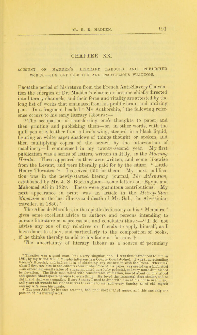 131 CHAPTER XX. account of madden’s literary labours and published WORKS, HIS UNPUBLISHED AND POSTHUMOUS WRITINGS. From the period of his return from the French Anti-Slavery Conven- tion the energies of Dr. Madden’s character became chiefly directed into literary channels, and their force and vitality are attested by the long list of works that emanated from his prolific brain and untiring pen. In a fragment headed “ My Authorship,” the following refer- ence occurs to his early literary labours :— “ The occupation of transferring one’s thoughts to paper, and then printing and publishing them—or, in other words, with the quill pen of a feather from a bird's wing, steeped in a black liquid, figuring on white paper shadows of things thought or spoken, and then multiplying copies of the scrawl by the intervention of machinery—I commenced in my twenty-second year. My first publication was a series of letters, written in Italy, in the Morning Herald. These appeared as they were written, and some likewise from the Levant, aud were liberally paid for by the editor, “ Little Henry Thwaites.”* I received £50 for them. My next publica- tion was in the newly-started literary journal, The Athenaum, established by Mr. J. S. Buckingham—some letters on Egypt and Mahomed Ali in 1820. These were gratuitous contributions. My next appearance in print was an article in the Metropolitan Magazine on the last illness and death of Mr. Salt, the Abyssinian traveller, in 1830.” The Abbe de Marolles, in the epistle dedicatory to his “ Memoirs,” gives some excellent advice to authors and persons intending to pursue literature as a profession, and concludes thus :—“ I do not advise any one of my relatives or friends to apply himself, as I have done, to study, and particularly to the composition of hooks, if he thinks thereby to add to his fame or fortune.”! The uncertainty of literary labour as a source of pecuniary ‘Thwaites was a good mao, but a very singular one. I was first introduced to him in 1821, by ray friend Mr. P. Murphy (afterwards a County Court Judge). I waa then attending George’s Hospital, and had no idea of obtaining any connexion with the Press. Thwaites, when I first saw him in the editor’s room in the office of his paper, was seated on a high stool —an exceeding small statue of a man mounted on a lofty pedestal, and very much diminishe d by e levation. The little man talked with considerable animation, moved about oil his tripod and quoted Shakespeare apropos to everything. He loved the immortal deer-stealer, and so did I, and that was sympathy. Every Sunday I used to dine with him at his house in Pimlico, and ypars afterwards his kindness was the same to me, and every Sunday as of old my Bell and my wife were his guests. + Tho poor Abbd, by his own account, had published 138,124 versos, and this was only one portion of his literary work.