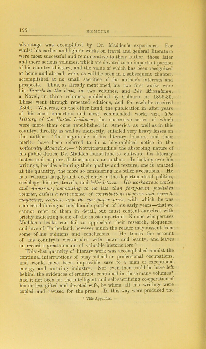 ME MO ins ] ‘32 advantage was exemplified by Dr. Madden’s experience. For whilst his earlier and lighter works on travel and general literature were most successful and remunerative to their author, those later and more serious volumes, which are devoted to an important portion of his country’s history, and the value of which has been recognized at home and abroad, were, as will be seen in a subsequent chapter, accomplished at no small sacrifice of the author’s interests and prospects. Thus, as already mentioned, his two first works were his Travels in the East, in two volumes, and The Mussulman, a Novel, in three, volumes, published by Colburn in 1829-30. These went through repeated editions, and for each he received £300. Whereas, on the other hand, the publication in after years of his most important and most commended work, viz., The History of the United Irishmen, the successive series of which were more than once republished in America as well as in this country, directly as well as indirectly, entailed very heavy losses on the author. The magnitude of his literary labours, and their merit, have been referred to in a biographical notice in the University Magazine:—“ Notwithstanding the absorbing nature of his public duties, Dr. Madden found time co cultivate his literary tastes, and acquire distinction as an author. In looking over his writings, besides admiring their quality and texture, one is amazed at the quantity, the more so considering his other avocations. He has written largely and excellently in the departments of politics, sociology, history, travels, and belles lettres. His works are so varied and numerous, amounting to no less than forty-seven published volumes, besides a vast number of contributions in prose and verse to magazines, reviews, and the newspaper press, with which he was connected during a considerable portion of his early years—that we cannot refer to them in detail, but must content ourselves with briefly indicating some of the most important. No one who peruses Madden’s books can fail to appreciate their research, eloquence, and love of Fatherland, however much the reader may dissent from some of his opinions and conclusions. He traces the account of his country’s vicissitudes with power and beauty, and leaves on record a great amount of valuable historic lore.” This vhst quantity of literary work was accomplished amidst the continual interruptions of busy official or professional occupations, and would have been impossible save to a man of exceptional energy and untiring industry. Nor even then could he have left behind the evidences of erudition contained in these many volumes* had it not been for the intelligent and self-sacrificing co-operation of his no less gifted and devoted wife, by whom all his writings were copied and revised for the press. In this way were produced the * Vide Appendix.