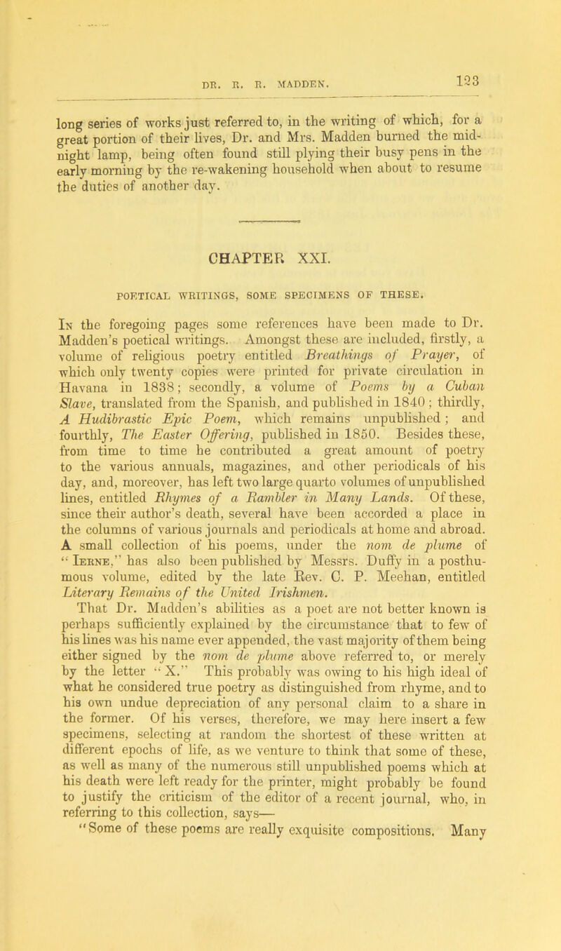 long series of works just referred to, in the writing of which, for a great portion of their lives, Dr. and Mrs. Madden burned the mid- night lamp, being often found still plying their busy pens in the early morning by the re-wakening household when about to resume the duties of another day. CHAPTER XXI. POETICAL WRITINGS, SOME SPECIMENS OF THESE. In the foregoing pages some references have been made to Dr. Madden’s poetical writings. Amongst these are included, firstly, a volume of religious poetry entitled Breathings of Prayer, of which only twenty copies were printed for private circulation in Havana in 1838; secondly, a volume of Poems by a Cuban Slave, translated from the Spanish, and published in 1840 ; thirdly, A Hudibrastic Epic Poem, which remains unpublished; and fourthly, The Easter Offering, published in 1850. Besides these, from time to time he contributed a great amount of poetry to the various annuals, magazines, and other periodicals of his day, and, moreover, has left two large quarto volumes of unpublished lines, entitled Rhymes of a Rambler in Many Lands. Of these, since their author’s death, several have been accorded a place in the columns of various journals and periodicals at home and abroad. A small collection of his poems, under the norn de plume of “ Ierne,” has also been published by Messrs. Duffy in a posthu- mous volume, edited by the late Bev. C. P. Meehan, entitled Literary Remains of the United Irishmen. That Dr. Madden’s abilities as a poet are not better known is perhaps sufficiently explained by the circumstance that to few of his lines was his name ever appended, the vast majority of them being either signed by the nom de plume above referred to, or merely by the letter “ X.” This probably was owing to his high ideal of what he considered true poetry as distinguished from rhyme, and to his own undue depreciation of any personal claim to a share in the former. Of his verses, therefore, we may here insert a few specimens, selecting at random the shortest of these written at different epochs of life, as we venture to think that some of these, as well as many of the numerous still unpublished poems which at his death were left ready for the printer, might probably be found to justify the criticism of the editor of a recent journal, who, in referring to this collection, says— “Some of these poems are really exquisite compositions. Many