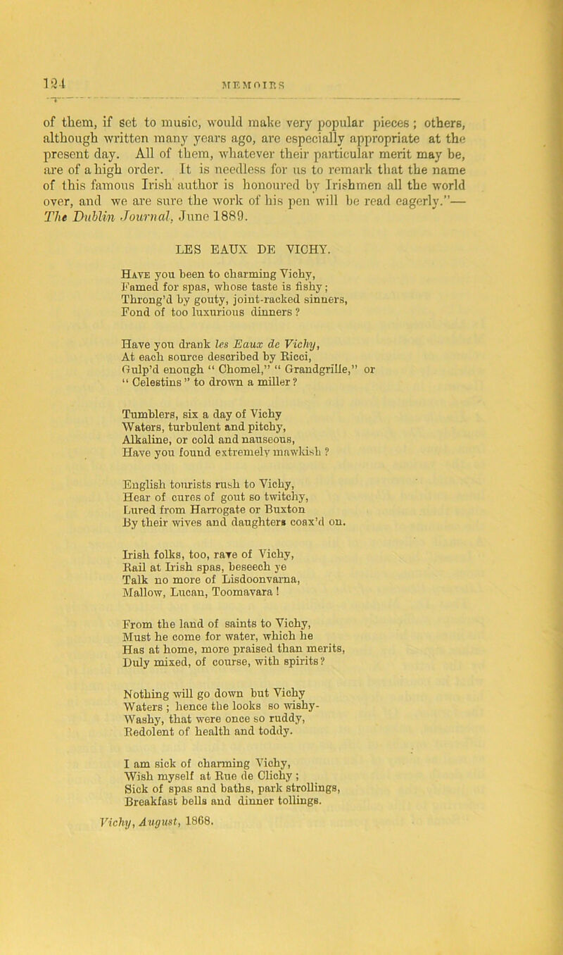 M EMOII1S 184 T' of thorn, if set to music, would make very popular pieces; others, although written many years ago, are especially appropriate at the present day. All of them, whatever their particular merit may be, are of a high order. It is needless for us to remark that the name of this famous Irish author is honoured by Irishmen all the world over, and we are sure the work of his pen will be read eagerly.”— The Dublin Journal. June 1889. LES EAUX DE VICHY. Have you been to charming Vichy, Famed for spas, whose taste is fishy; Throng’d by gouty, joint-racked sinners, Fond of too luxurious dinners ? Have you drank les Eaux de Vichy, At each source described by Eicci, Gulp’d enough “ Chomel,” “ Grandgrille,” or “ Celestins ” to drown a miller ? Tumblers, six a day of Vichy Waters, turbulent and pitchy, Alkaline, or cold and nauseous, Have you found extremely mawkish ? English tourists rush to Vichy, Hear of cures of gout so twitchy, Lured from Harrogate or Buxton By their wives and daughter* coax’d on. Irish folks, too, rave of Vichy, Kail at Irish spas, beseech ye Talk no more of Lisdoonvarna, Mallow, Lucan, Toomavara! From the land of saints to Vichy, Must he come for water, which he Has at home, more praised than merits, Duly mixed, of course, with spirits ? Nothing will go down but Vichy Waters ; hence the looks so wishy- Washy, that were once so ruddy, Redolent of health and toddy. I am sick of charming Vichy, Wish myself at Rue de Clichy ; Sick of spas and baths, park strolling*, Breakfast bells and dinner tollings. Vichy, August, 1868.