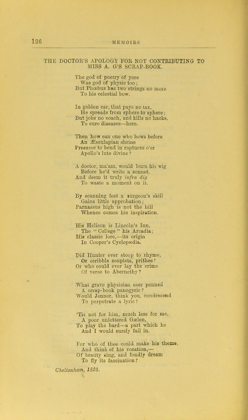 THE DOCTOR’S APOLOGY FOR NOT CONTRIBUTING TO MISS A. G’S SCRAP-BOOK. The god of poetry of yore Was god of physic too ; But Phoebus has two strings no more To his celestial bow. In golden car, that pays no tax, He spreads from sphere to sphere; But jobs no coach, and kills no hacks, To cure diseases—here. Then how can one who bows before An iEsculapian shrine Presume to bend in raptures o’er Apollo’s lute divine ? A doctor, ma’am, would burn his wig Before he’d write a sonnet, And deem it truly infra dig To waste a moment on it. By scanning feet a surgeon’s skill Gains little approbation; Parnassus high is not the hill Whence comes his inspiration. His Helicon is Lincoln’s Inn, The “College” his Arcadia; His classic lore,—its origin In Cooper’s Cyclopedia. Did Hunter ever stoop to rhyme, Or scribble couplets, prithee? Or who could ever lay the crime Of verse to Abernethy ? What grave physician ever penned A scrap-book panegyric ? Would Jenner, think you, condescend To perpetrate a lyric ? ’Tis not for him, much less for me, A poor unlettered Gselen, To play the bard—a part which he And I would surely fail in. For who of thee could make his theme. And think of his vocation,— Of beauty sing, and fondly dream To fly its fascination?