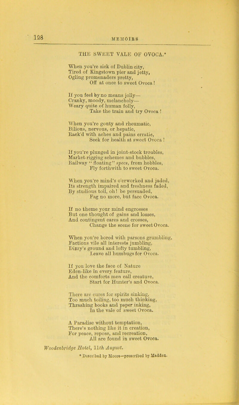 THE SWEET VALE OF OVOCA.* When you’re sick of Dublin city, Tired of Kingstown pier and j etty, Ogling promenaders pretty, OS at once to sweet Ovoca ! If you feel by no means jolly— Cranky, moody, melancholy— Weary quite of human folly, Take the train and try Ovoca ! When you’re gouty and rheumatic, Bilious, nervous, or hepatic, Back’d with aches and pains erratic, Seek for health at sweet Ovoca ! If you’re plunged in joint-stock troubles, Market-rigging schemes and bubbles, Kailway “ floating” specs, from hobbles, Fly forthwith to sweet Ovoca. When you’re mind’s o’erworked and jaded, Its strength impaired and freshness faded, By studious toil, oh! be persuaded, Fag no more, but face Ovoca. If no theme your mind engrosses But one thought of gains and losses, And contingent cares and crosses, Change the scene for sweet Ovoca. When you’re bored with parsons grumbling, Factions vile all interests jumbling, Dizzy’s ground and lofty tumbling, Leave all humbugs for Ovoca. If you love the face of Nature Eden-like in every feature, And the comforts men call creature, Start for Hunter’s and Ovoca. There are cures for spirits sinking, Too much toiling, too much thinking, Thrashing books and paper inking, In the vale of sweet Ovoca. A Paradise without temptation, There’s nothing like it in creation, For peace, repose, and recreation, All are found in sweet Ovoca. Woodenbridge Hotel, llth August. * Described by Moore—prescribed by Madden.