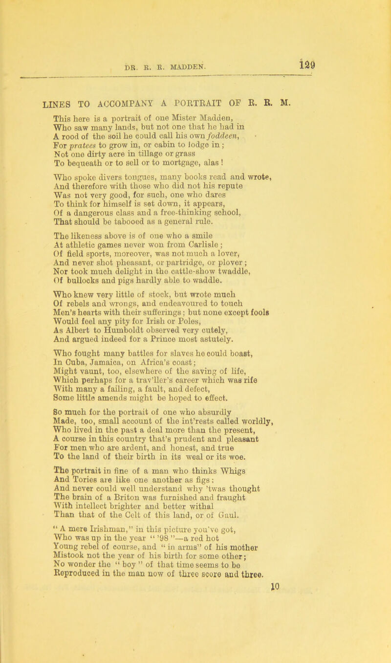 LINES TO ACCOMPANY A PORTRAIT OF R. R. M. This here is a portrait of one Mister Madden, Who saw many lands, but not one that he had in A rood of the soil he could call his own foddeen, For pratees to grow in, or cabin to lodge in; Not one dirty acre in tillage or grass To bequeath or to sell or to mortgage, alas ! Who spoke divers tongues, many books read and wrote, And therefore with those who did not his repute Was not very good, for such, one who dares To think for himself is set down, it appears, Of a dangerous class and a free-thinking school, That should be tabooed as a general rule. The likeness above is of one who a smile At athletic games never won from Carlisle ; Of field sports, moreover, was not much a lover, And never shot pheasant, or partridge, or plover ; Nor took much delight in the cattle-show twaddle, Of bullocks and pigs hardly able to waddle. Who knew very little of stock, but wrote much Of rebels and wrongs, and endeavoured to touch Men’s hearts with their sufferings; but none except fools Would feel any pity for Irish or Poles, As Albert to Humboldt observed very cutely, And argued indeed for a Prince most astutely. Who fought many battles for slaves he could boast, In Cuba, Jamaica, on Africa’s ooast; Might vaunt, too, elsewhere of the saving of life, Which perhaps for a trav’ller’s oareer which was rife With many a failing, a fault, and defect, Some little amends might be hoped to effect. Bo much for the portrait of one who absurdly Made, too, small account of the int’rests called worldly, Who lived in the past a deal more than the present, A course in this country that’s prudent and pleasant For men who are ardent, and honest, and true To the land of their birth in its weal or its woe. The portrait in fine of a man who thinks Whigs And Tories are like one another as figs: And never could well understand why ’twas thought The brain of a Briton was furnished and fraught With intellect brighter and better withal Than that of the Celt of this land, or of Gaul. “ A mere Irishman,” in this picture you've got, Who was up in the year “ ’98 ”—a red hot Young rebel of course, and “ in arms” of his mother Mistook not the year of his birth for some other; No wonder the “ boy ” of that time seems to be Reproduced in the man now of three score and three. 10