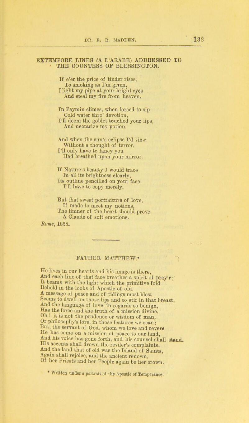 EXTEMPORE LINES (A L’ARABE) ADDRESSED TO ' THE COUNTESS OP BLESSINGTON. If e’er the price of tinder rises, To smoking as I’m giTen, I light my pipe at your bright eyes And steal my fire from heaven. In Paymin climes, when forced to sip Cold water thro’ devotion, I’ll deem the goblet touched your lips, And nectarize my potion. And when the sun’s eclipse I’d view Without a thought of terror, I ’ll only have to fancy you Had breathed upon your mirror. If Nature’s beauty I would trace In all its brightness clearly, Its outline pencilled on your face I’ll have to copy merely. But that sweet portraiture of love, If made to meet my notions, The limner of the heart should prove A Claude of soft emotions. Rome, 1828. FATHER MATTHEW.* He lives in our hearts and his image is there, And each line of that face breathes a spirit of pray’r; It beams with the light which the primitive fold Beheld in the looks of Apostle of old. A message of peace and of tidings most blest Seems to dwell on those lips and to stir in that breast, And the language of love, in regards so benign, Has the force and the truth of a mission divine. Oh ! it is not the prudence or wisdom of man, Or philosophy's lore, in those features we scan; But, the servant of God, whom we love and revere He has come on a mission of peace to our land, And his voice has gone forth, and his counsel shall stand. His accents shall drown the reviler’s complaints. And. the land that of old was the Island of Saints, Again shall rejoice, and the ancient renown, Of her Priests and her People again be her crown. * Written under a portrait ot the Apostle ol Temperanoo.