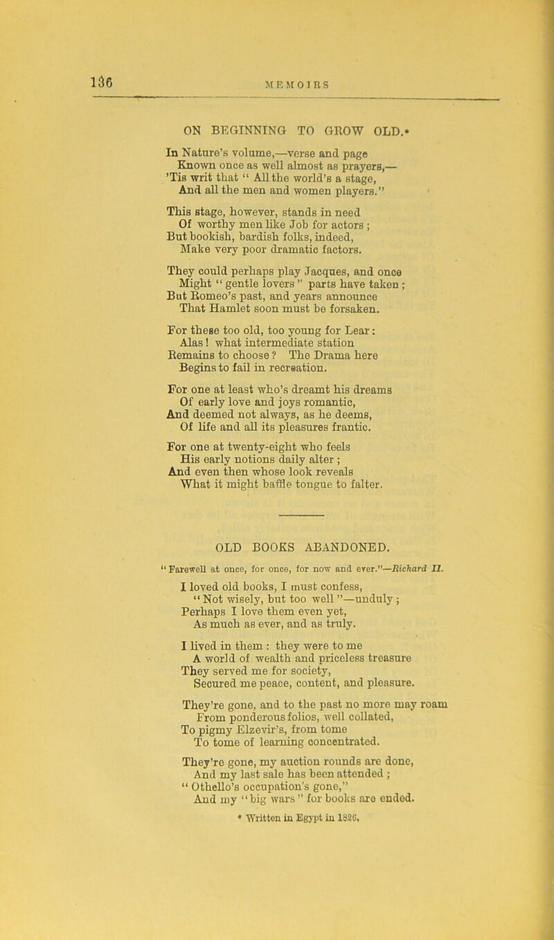 ON BEGINNING TO GROW OLD.* In Nature’s volume,—verse and page Known once as well almost as prayers,— ’Tis writ that “ All the world’s a stage, And all the men and women players.” This stage, however, stands in need Of worthy men like Job for actors ; But bookish, bardish folks, indeed, Make very poor dramatic factors. They could perhaps play Jacques, and once Might “ gentle lovers ” parts have taken ; But Romeo’s past, and years announce That Hamlet soon must be forsaken. For these too old, too young for Lear: Alas ! what intermediate station Remains to choose ? The Drama here Begins to fail in recreation. For one at least who’s dreamt his dreams Of early love and joys romantic, And deemed not always, as he deems, Of life and all its pleasures frantic. For one at twenty-eight who feels His early notions daily alter ; And even then whose look reveals What it might baffle tongue to falter. OLD BOOKS ABANDONED. “Farewell at once, for once, for now and erer.”—Richard II. I loved old books, I must confess, “ Not wisely, but too well ”—unduly ; Perhaps I love them even yet, As much as ever, and as truly. I lived in them : they were to me A world of wealth and priceless treasure They served me for society, Secured me peace, content, and pleasure. They’re gone, and to the past no more may roam From ponderous folios, well collated, To pigmy Elzevir’s, from tome To tome of learning concentrated. They’re gone, my auction rounds are done, And my last sale has been attended ; “ Othello’s occupation’s gone,” And my “big wars ” for books are ended. * Written in Egypt in 1820.