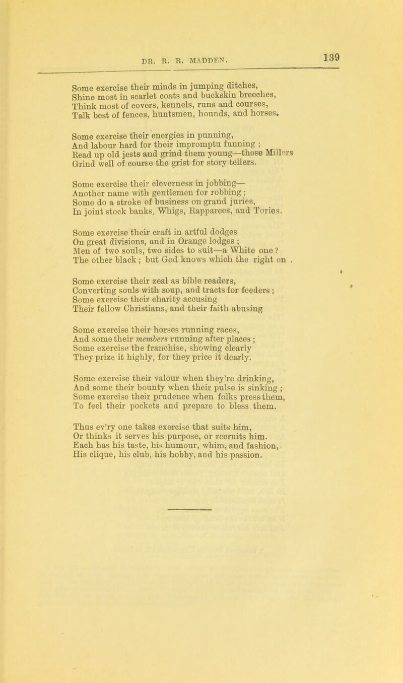 Some exercise their minds in jumping ditches, Shine most in scarlet coats and buckskin breeches, Think most of covers, kennels, runs and courses, Talk best of fences, huntsmen, hounds, and horses. Some exercise their energies in punning, And labour hard for their impromptu funning ; head up old jests and grind them young—those Millers Grind well of course the grist for story tellers. Some exercise their cleverness in jobbing— Another name with gentlemen for robbing ; Some do a stroke of business on grand juries, In joint stock banks, Whigs, Rapparees, and Tories. Some exercise their craft in artful dodges On great divisions, and in Orange lodges ; Men of two souls, two sides to suit—a White one ? The other black ; but God knows which the right on . Some exercise their zeal as bible readers, Converting souls with soup, and tracts for feeders ; Some exercise their charity accusing Their fellow Christians, and their faith abusing Some exercise then- horses running races, And some their members running after places ; Some exercise the franchise, showing clearly They prize it highly, for they price it dearly. Some exercise then' valour when they’re drinking, And some their bounty when their pulse is sinking ; Some exercise their prudence when folks press them, To feel then pockets and prepare to bless them. Thus ev’ry one takes exercise that suits him, Or thinks it serves his purpose, or recruits him. Each has his taste, his humour, whim, and fashion, His clique, his club, his hobby, and his passion.