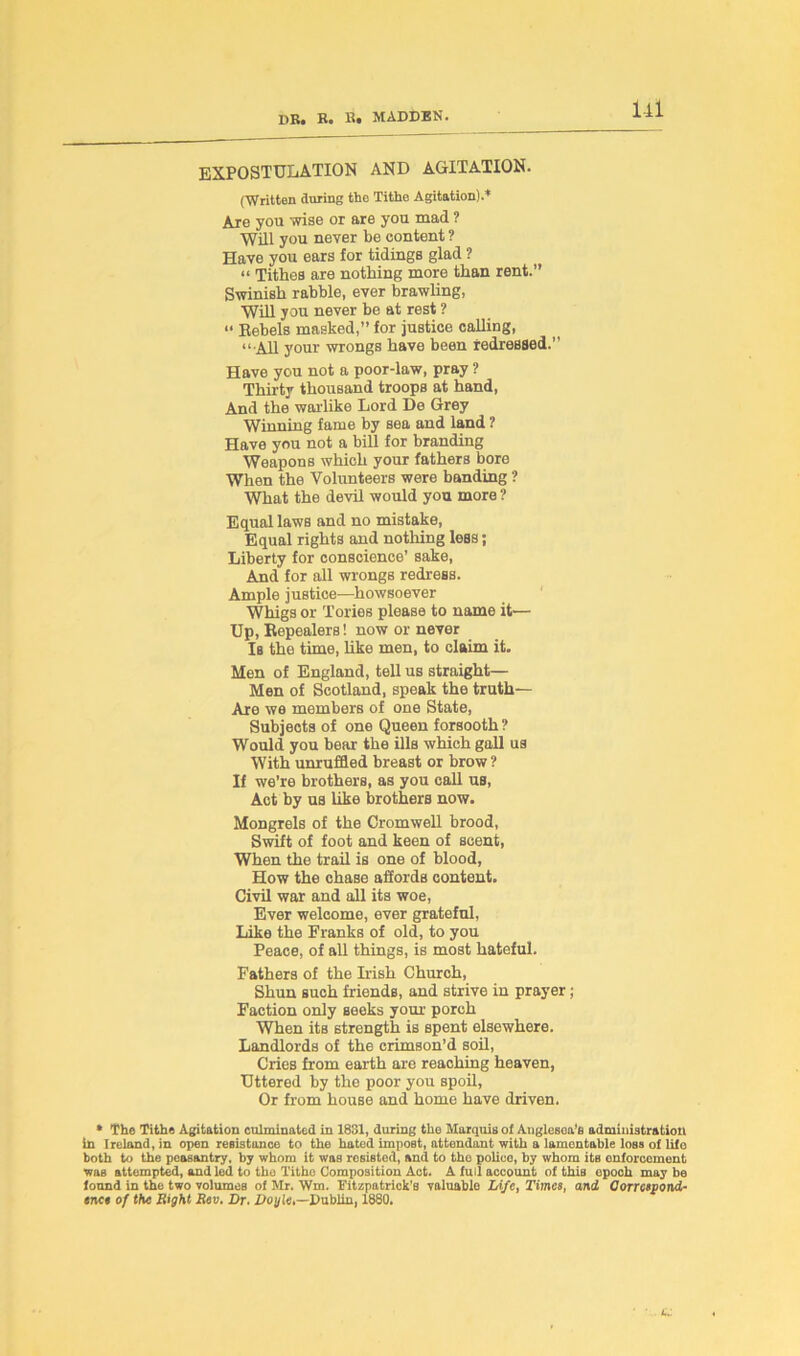 EXPOSTULATION AND AGITATION. (Written during the Tithe Agitation).* Are you wise or are you mad ? Will you never be content ? Have you ears for tidings glad ? “ Tithes are nothing more than rent.” Swinish rabble, ever brawling, Will you never be at rest ?  Bebels masked,” for justice calling, “ All your wrongs have been redressed.” Have you not a poor-law, pray ? Thirty thousand troops at hand, And the warlike Lord De Grey Winning fame by sea and land ? Have you not a bill for branding Weapons which your fathers bore When the Volunteers were banding ? What the devil would you more ? Equal laws and no mistake, Equal rights and nothing less; Liberty for conscience’ sake, And for all wrongs redress. Ample justice—howsoever Whigs or Tories please to name it— Up, Repealers! now or never Is the time, like men, to claim it. Men of England, tell us straight— Men of Scotland, speak the truth— Are we members of one State, Subjects of one Queen forsooth ? Would you bear the ills which gall us With unruffled breast or brow ? If we’re brothers, as you call us, Act by us like brothers now. Mongrels of the Cromwell brood, Swift of foot and keen of scent, When the trail is one of blood, How the chase afiords content. Civil war and all its woe, Ever welcome, ever grateful, Like the Franks of old, to you Peace, of all things, is most hateful. Fathers of the Wish Church, Shun such friends, and strive in prayer; Faction only seeks your porch When its strength is spent elsewhere. Landlords of the crimson’d soil, Cries from earth are reaching heaven, Uttered by the poor you spoil, Or from house and home have driven. * The Tithe Agitation culminated in 1831, during the Marquis ol Atiglesoa’e administration in Ireland, in open resistance to the hated impost, attendant with a lamentable loss of life both to the peasantry, by whom it was resisted, and to the police, by whom its enforcement was attempted, and led to the Tithe Composition Act. A full account of this epoch may bo found in the two volumes of Mr. Wm, Fitzpatrick's valuable Life, Times, and Correspond- ence of the Right Rev. Dr. Doyle,—Dublin, 1880.