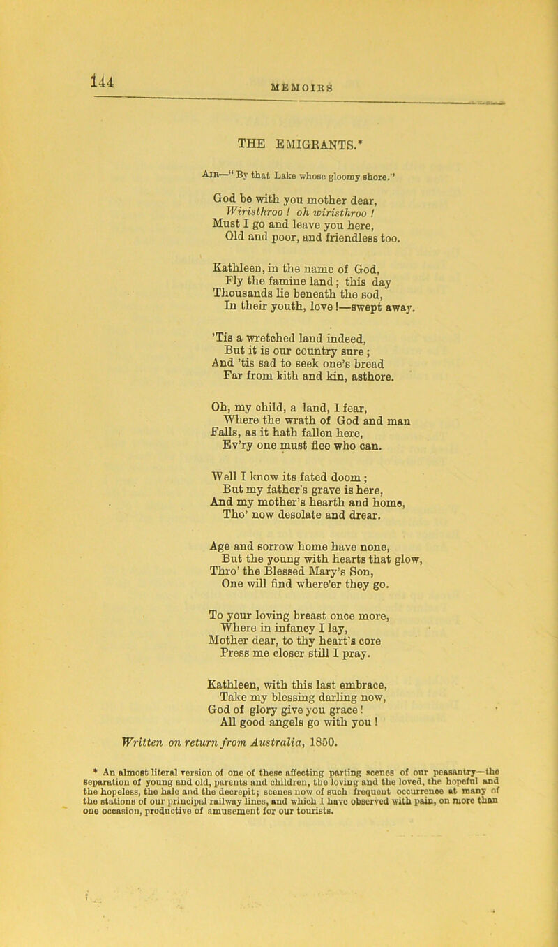 MEMOIRS THE EMIGRANTS.* An*—“ By that Lake whose gloomy shore.'* God be with you mother dear, Wiristliroo ! oh wiristhroo ! Must I go and leave you here, Old and poor, and friendless too. Kathleen, in the name of God, Fly the famine land; this day Thousands lie beneath the sod, In their youth, love !—swept away. ’Tis a wretched land indeed, But it is our country sure ; And ’tis sad to seek one’s bread Far from kith and kin, asthore. Oh, my ohild, a land, I fear, Where the wrath of God and man Falls, as it hath fallen here, Ev’ry one must flee who can. Well I know its fated doom ; But my father’s grave is here, And my mother’s hearth and home, Tho’ now desolate and drear. Age and sorrow home have none, But the young with hearts that glow, Thro’ the Blessed Mary’s Son, One will find where’er they go. To your loving breast once more, Where in infancy I lay, Mother dear, to thy heart’s core Press me closer still I pray. Kathleen, with this last embrace, Take my blessing darling now, God of glory give you grace All good angels go with you! Written on return f rom Australia, 1800. * An almost literal rersion of one of these affecting parting scenes of our peasantry—(he separation of young and old, parents and children, the loving and the loved, the hopeful and the hopeless, the hale and the decrepit; scones now of such frequent occurrence at many of the stations of our principal railway lines, and which 1 have observed with pain, on more than one occasion, productive of amusement for our tourists. t