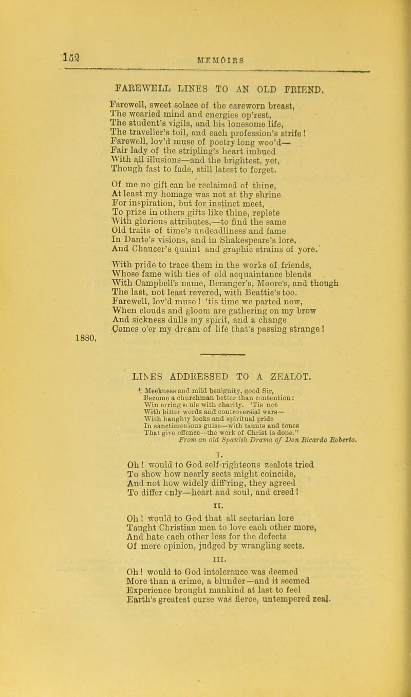 FAREWELL LINES TO AN OLD FRIEND. Farewoll, sweet solace of the careworn breast, The wearied mind and energies op’rest, The student’s vigils, and his lonesome life, The traveller’s toil, and each profession’s strife ! Farewell, lov’d muse of poetry long woo’d— Fair lady of the stripling’s heart imbued With all illusions—and the brightest, yet, Though fast to fade, still latest to forget. Of me no gift can be reclaimed of thine, At least my homage was not at thy shrine For inspiration, but for instinct meet, To prize in others gifts like thine, replete With glorious attributes,—to find the same Old traits of time’s undeadliness and fame In Dante’s visions, and in Shakespeare’s lore, And Chaucer’s quaint and graphic strains of yore.' With pride to trace them in the works of friends, Whose fame with ties of old acquaintance blends With Campbell’s name, Beranger’s, Moore's, and though The last, not least revered, with Beattie’s too. Farewell, lov’d muse ! ’tis time we parted now, When clouds and gloom are gathering on my brow And sickness dulls my spirit, and a change Comes o’er my dream of life that’s passing strange ! 1880. LINES ADDRESSED TO A ZEALOT. * Meekness and mild benignity, good Sir, Become a churchman better than contention: Win erring fit uls with charity. ’Tis not With bitter words and controversial wars— With haughty looks and spiritual pride In sanctimonious guise—with taunts and tones That give offence—the work of Christ is done.” From an old Spanish Drama of Don Ricardo Roberto. I. Oh ! would to God self-righteous zealots tried To show how nenrly sects might coincide, And not how widely difi'’ring, they agreed To differ cnly—heart and soul, and creed! n. Oh ! would to God that all sectarian loro Taught Christian men to love each other more, And hate each other less for the defects Of more opinion, judged by wrangling sects. m. Oh! would to God intolerance was deemed More than a crime, a blunder—and it seemed Experience brought mankind at last to feel Earth's groatest curse was fierce, untempered zeal.