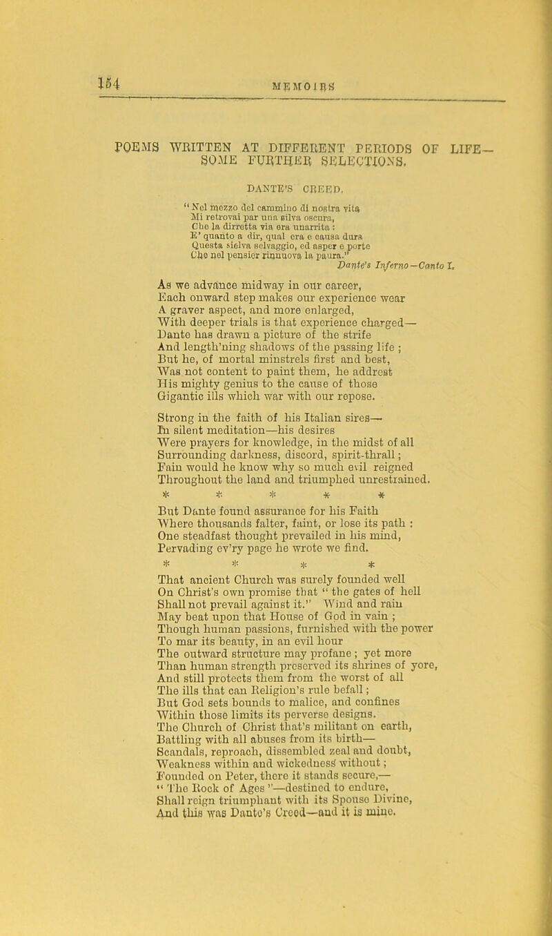 4 POEMS WRITTEN AT DIFFERENT PERIODS OF LIFE- SOME FURTHER SELECTIONS. DANTE'S CREED. “Nel mezzo ilel op.mmino di nostra vita Mi retrovai par una eilva oscnra, Che la dirretta via era nnarritn : E’ quanto a dir, qual era e oausa dura Questa sielva selvaggio, ed neper e porte the nel peneior rianuova la paura.” Dante’s Inferno-Canto l. As we advance midway in our career, Each onward step makes our experience wear A graver aspect, and more enlarged, With deeper trials is that experience charged— Dante has drawn a picture of the strife And length’ning shadows of the passing life ; But he, of mortal minstrels first and best. Was not content to paint them, he addrest His mighty genius to the cause of those Gigantic ills which war with our repose. Strong in the faith of his Italian sires— In silent meditation—his desires Were prayers for knowledge, in the midst of all Surrounding darkness, discord, spirit-thrall; Fain would he know why so much evil reigned Throughout the land and triumphed unrestrained. ***** But Dante found assurance for his Faith Where thousands falter, faint, or lose its path : One steadfast thought prevailed in his mind, Pervading ev’ry page he wrote we find. * * 3|e * That ancient Church was surely founded well On Christ's own promise that “ the gates of hell Shall not prevail against it.’’ Wind and rain May beat upon that House of God in vain ; Though human passions, furnished with the power To mar its beauty, in an evil hour The outward structure may profane; yet more Than human strength preserved its shrines of yore, And still protects them from the worst of all The ills that can Religion’s rule befall; But God sets bounds to malice, and confines Within those limits its perverse designs. The Church of Christ that’s militant on earth, Battling with all abuses from its birth— Scandals, reproach, dissembled zeal and doubt, Weakness within and wickedness without; Founded on Peter, there it stands secure,— “ The Rock of Ages ’’—destined to endure, Shall reign triumphant with its Spouso Divine, And this was Dante’s Creed—and it is mine.