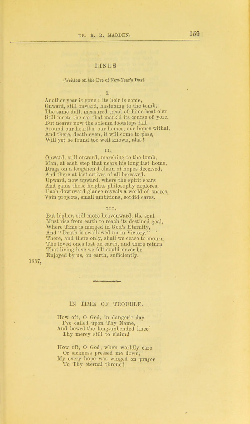 150 LINES (Written on tho Eve of New-Year’s Day). 7. Another year is gone : its heir is come, Onward, still onward, hastening to the tomb, The same dull, measured tread of Time beat o’er Still meets the ear that mark’d its course of yore. But nearer now the solemn footsteps fall Around our hearths, our homes, our hopes withal, And there, death even, it will come to pass, Will yet be found too well known, alas 1 ii. Onward, still onward, marching to the tomb, Man, at each step that nears his long last home, Drags on a lengthen’d chain of hopes deceived, And there at last arrives of all bereaved. Upward, now upward, where the spirit soars And gains those heights philosophy explores, Each downward glance reveals a world of snares, Vain projects, small ambitions, sordid cares. hi. But higher, still more heavenward, the soul Must rise from earth to reach its destined goal, Where Time is merged in God’s Eternity, And “ Death is swallowed up in Victory.” ‘ There, and there only, shall we cease to mourn The loved ones lost on earth, and there return That living love we felt could never be Enjoyed by us, on earth, sufficiently. 1857, IN TIME OF TROUBLE. How oft, 0 God, in danger’s day I've called upon Thy Name, And bowed the long-unbended kneo’ Thy mercy still to claim! ITow oft, 0 God, when worldly care Or sickness pressed mo down, My every hope was winged on prayer To Thy eternal throne !