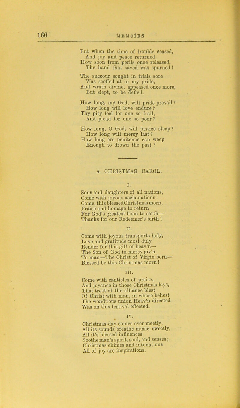 But wlien the time of trouble ceased, And joy and peace returned, How soon from perils once released, The hand that saved was spurned! The succour sought in trials sore Was scoffed at in my pride, And wrath divine, appeased once more, But slept, to be defied. How long, my God, will pride prevail ? How long will love endure ? Thy pity feel for one so frail, And plead for one so poor? How long, 0 God, will justice sleep ? How long will mercy last ? How long ere penitence can weep Enough to drown the past ? A CHRISTMAS CAROL. I. Sons and daughters of all nations, Come with joyous acclamations ! Come, this blessedChristmasmorn, Praise and homage to return For God’s greatest boon to earth— Thanks for our Redeemer’s birth ! II. Come with joyous transports holy, Love and gratitude most duly Render for this gift of heav’n— The Son of God in mercy giv'n To man—The Christ of Virgin born— Blessed be this Christmas morn 1 m. Come with canticles of praise, And joyauce in those Christmas lays, That treat of the alliance blest Of Christ with man, in whose behest The wond’rous union Heav’n directed Was on this festival effected. IV. Christmas-day comes ever meetly, All its sounds breathe music sweetly, All it’s blessed influences Soothe man’s spirit, soul, and senses ; Christmas chimes and intonations All of joy are inspirations.