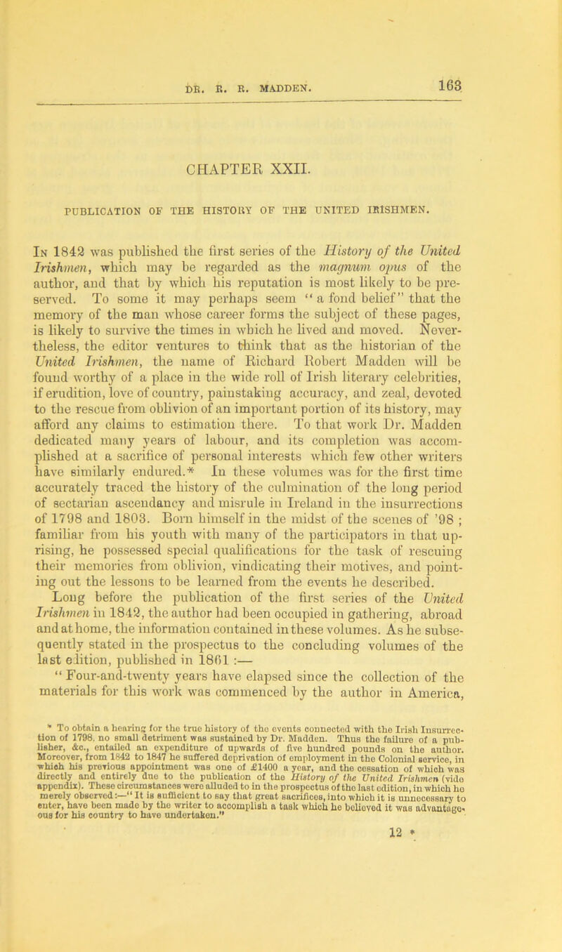 CHAPTER XXII. PUBLICATION OF THE HISTORY OF THE UNITED IRISHMAN. In 1842 was published the first series of the History of the United Irishmen, which may be regarded as the magnum ojms of the author, aud that by which his reputation is most likely to be pre- served. To some it may perhaps seem “ a fond belief” that the memory of the man whose career forms the subject of these pages, is likely to survive the times in which he lived and moved. Never- theless, the editor ventures to think that as the historian of the United Irishmen, the name of Richard Robert Madden will be found worthy of a place in the wide roll of Irish literary celebrities, if erudition, love of country, painstaking accuracy, and zeal, devoted to the rescue from oblivion of an important portion of its history, may afford any claims to estimation there. To that work Dr. Madden dedicated many years of labour, and its completion was accom- plished at a sacrifice of personal interests which few other writers have similarly endured.* In these volumes was for the first time accurately traced the history of the culmination of the long period of sectarian ascendancy and misrule in Ireland in the insurrections of 1798 and 1803. Born himself in the midst of the scenes of ’98 ; familiar from his youth with many of the participators in that up- rising, he possessed special qualifications for the task of rescuing then- memories from oblivion, vindicating their motives, and point- ing out the lessons to be learned from the events he described. Long before the publication of the first series of the United Irishmen in 1842, the author had been occupied in gathering, abroad and at home, the information contained in these volumes. As he subse- quently stated in the prospectus to the concluding volumes of the last edition, published in 1801 :— “ Four-and-twenty years have elapsed since the collection of the materials for this work was commenced by the author in America, * To obtain a hearing; for the true history of the events connected with the Irish Insurrec- tion of 1798. no small detriment was sustained by Dr. Madden. Thus the failure of a pub- lisher, &c., entailed an expenditure of upwards of five hundred pounds on the author. Moreover, from 1842 to 1847 he suffered deprivation of employment in tho Colonial service, in which his previous appointment was one of £1400 a year, and the cessation of which was directly and entirely due to the publication of tho History of the United Irishmen (vido appendix). Thcso circumstances were alluded to in the prospectus of the last edition, in which ho merely observed - ” It is sufficient to say that great sacrifices, into which it is unnecessary to enter, have been made by the writer to accomplish a task which he believed it was advantage- ous for his country to have undertaken.’’ 12 •