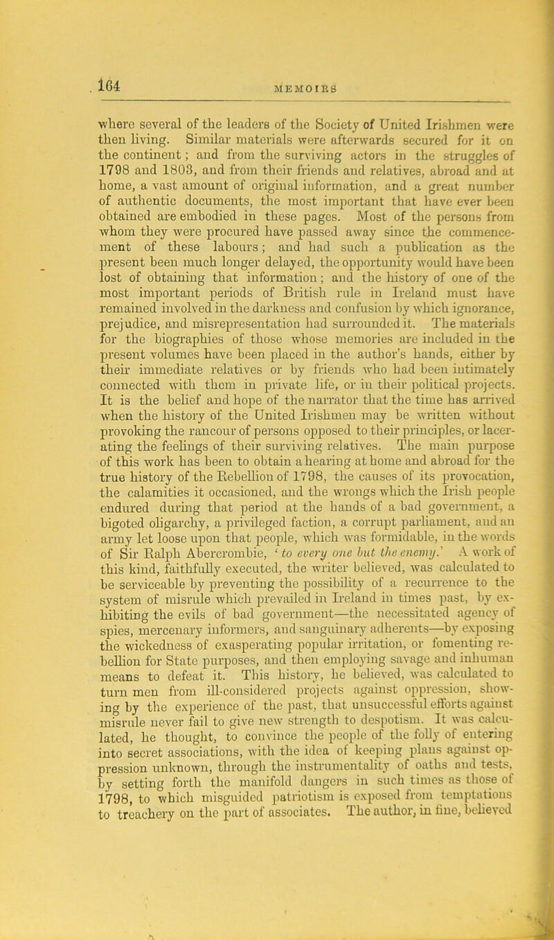 where several of the leaders of the Society of United Irishmen were then living. Similar materials were afterwards secured for it on the continent; and from the surviving actors in the struggles of 1798 and 1803, and from their friends and relatives, abroad and at home, a vast amount of original information, and a great number of authentic documents, the most important that have ever been obtained are embodied in these pages. Most of the persons from whom they were procured have passed away since the commence- ment of these labours; and had such a publication as the present been much longer delayed, the opportunity would have been lost of obtaining that information; and the history of one of the most important periods of British rule in Ireland must have remained involved in the darkness and confusion by which ignorance, prejudice, and misrepresentation had surrounded it. The materials for the biographies of those whose memories are included in the present volumes have been placed in the author’s hands, either by then- immediate relatives or by friends who had been intimately connected with them in private life, or iu their political projects. It is the belief and hope of the narrator that the time has arrived when the history of the United Irishmen may be written without provoking the rancour of persons opposed to their principles, or lacer- ating the feelings of their surviving relatives. The main purpose of this work has been to obtain a healing at home and abroad for the true history of the Rebellion of 1798, the causes of its provocation, the calamities it occasioned, and the wrongs which the Irish people endured during that period at the hands of a bad government, a bigoted oligarchy, a privileged faction, a corrupt parliament, and an army let loose upon that people, which was formidable, in the words of Sir Ralph Abercrombie, ‘ to every one but the enemy.' A work of this kind, faithfully executed, the writer believed, was calculated to be serviceable by preventing the possibility of a recurrence to the system of misrule which prevailed in Ireland in times past, by ex- hibiting the evils of bad government—the necessitated agency of spies, mercenary informers, and sanguinary adherents—by exposing the wickedness of exasperating popular irritation, or fomenting re- bellion for State purposes, and then employing savage and inhuman means to defeat it. This history, he believed, was calculated to turn men from ill-considered projects against oppression, show- ing by the experience of the past, that unsuccessful efforts against misrule never fail to give new strength to despotism. It was calcu- lated, he thought, to convince the people of the folly of entering into secret associations, with the idea of keeping plans against op- pression unknown, through the instrumentality of oaths and tests, by setting forLh the manifold dangers in such times as those of 1798, to which misguided patriotism is exposed from temptations to treachery on the part of associates. The author, in fine, believed