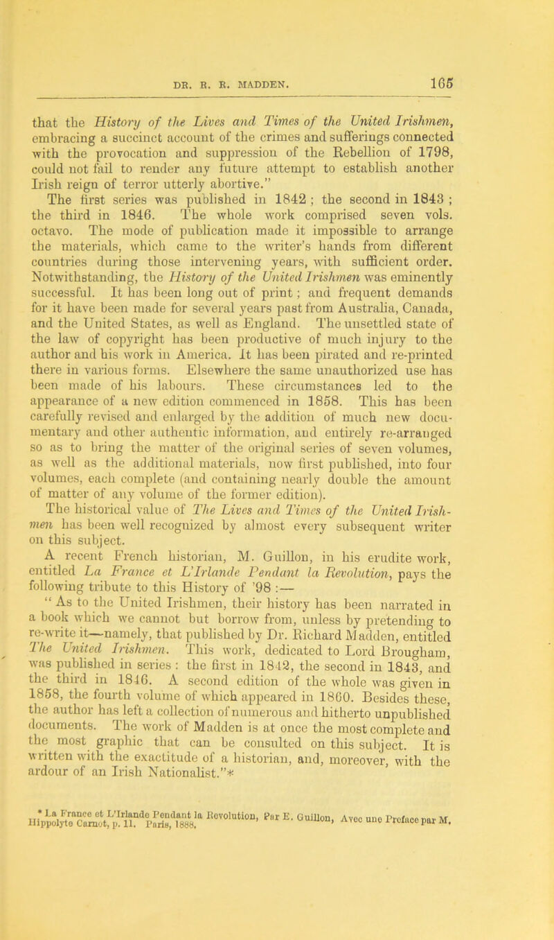 that the History of the Lives and Times of the United Irishmen, embracing a succinct account of the crimes and sufferings connected with the provocation and suppression of the Rebellion of 1798, could not fail to render any future attempt to establish another Irish reign of terror utterly abortive.” The first series was published in 1842 ; the second in 1843 ; the third in 1846. The whole work comprised seven vols. octavo. The mode of publication made it impossible to arrange the materials, which came to the writer’s hands from different countries during those intervening years, with sufficient order. Notwithstanding, the History of the United Irishmen was eminently successful. It has been long out of print; and frequent demands for it have been made for several years past from Australia, Canada, and the United States, as well as England. The unsettled state of the law of copyright has been productive of much injury to the author and his work in America. It has been pirated and re-printed there in various forms. Elsewhere the same unauthorized use has been made of his labours. These circumstances led to the appearance of a new edition commenced in 1858. This has been carefully revised and enlarged by the addition of much new docu- mentary and other authentic information, and entirely re-arranged so as to bring the matter of the original series of seven volumes, as well as the additional materials, now first published, into four volumes, each complete (and containing nearly double the amount of matter of any volume of the former edition). The historical value of The Lives and Times of the United Irish- men has been well recognized by almost every subsequent writer on this subject. A recent French historian, M. Guillon, in his erudite work, entitled La France et L’lrlande Pendant la Revolution, pays the following tribute to this History of ’98 :— “As to the United Irishmen, their history has been narrated in a book which we cannot but borrow from, unless by pretending to re-write it—namely, that published by Dr. Richard Madden, entitled 1 he United Irishmen. This work, dedicated to Lord Brougham, was published in series : the first in 1842, the second in 1843, and the third in 1846. A second edition of the whole was given in 1858, the fourth volume of which appeared in 1860. Besides these, the author has left a collection of numerous and hitherto unpublished documents. The work of Madden is at once the most complete and the most graphic that can be consulted on this subject. It is written with the exactitude of a historian, and, moreover, with the ardour of an Irish Nationalist.”*