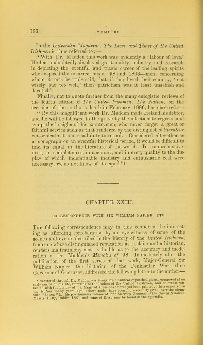 In tlie University Magazine, The Lives and Times of the United Irishmen is thus referred to ; — “ With Dr. Madden this work was evidently a ‘ labour of love.’ He has undoubtedly displayed great ability, industry, and research in depicting the eventful and tragic career of the leading spirits who inspired the insurrections of ’98 and 1803—men, concerning whom it may be truly said, that if they loved their country, ‘ not wisely but too well,’ their patriotism was at least unselfish and devoted.” Finally, not to quote further from the many eulogistic renews of the fourth edition of I he United Irishmen, The Nation , on the occasion of the author’s death in February 1886, has observed:— “ By this magnificent work Dr. Madden made Ireland his debtor, and he will be followed to the grave by the affectionate regrets and sympathetic sighs of his countrymen, who never forget a great or faithful service such as that rendered by the distinguished literateur whose death it is our sad duty to record. Considered altogether as a monograph on an eventful historical period, it would be difficult to find its equal in the literature of the world. In comprehensive- ness, in completeness, in accuracy, and in every quality to the dis- play of which indefatigable industry and enthusiastic zeal were necessary, we do not know of its equal.”* CHAPTER XXIII. CO SEE SPONDENOl'i WITH SIR WILLIAM NAPIER, ETC. The following correspondence may in this connexion be interest- ing as affording corroboration by an eye-witness of some of the scenes and events described in the history of the United Irishmen, from one whose distinguished reputation as a soldier and a historian, renders his testimony most valuable as to the accuracy and mode- ration of Dr. Madden’s Memoirs of ’98. Immediately after the publication of the first series of that work, Major-General Sir William Napier, the historian of the Peninsular War, then Governor of Guernsey, addressed the following letter to the author— * Scattered through Dr. Madden’s writings are a number of poetical pieces, composed at an early period of his life, referring to the leaders of the United Irishmen, and to events con- nected with tho history of ’08. Mnny of theso have never yet been printed, others appeared in the Nation many years ago, otherB again have been more recently given over the signa- ture “ I kune ” in his posthumous volume of The Literary Remains of the United Irishmen, Messrs. Duffy, Dublin, 1887; and some of these may he found in the appendix.