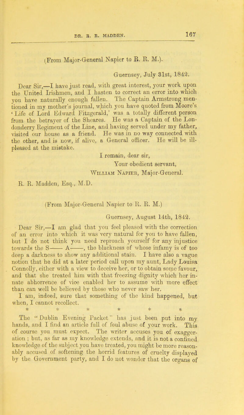 (From Major-General Napier to R. R. M.). Guernsey, July 31st, 1842. Dear Sir,—I have just read, with great interest, your work upon the United Irishmen, and I hasten to correct an error into which you have naturally enough fallen. The Captain Armstrong men- tioned in my mother’s journal, which you have quoted from Moore’s «Life of Lord Edward Fitzgerald,’ was a totally different person from the betrayer of the Sheares. He was a Captain of the Lon- donderry Regiment of the Line, and having served under my father, visited our house as a friend. He was in no way connected with the other, and is now, if alive, a General officer. He will be ill- pleased at the mistake. I remain, dear sir, Your obedient servant, William Napier, Major-General. R. R. Madden, Esq., M.D. (From Major-General Napier to R. R. M.) Guernsey, August 14th, 1842. Dear Sir,—I am glad that you feel pleased with the correction of an error into which it was very natural for you to have fallen, but I do not think you need reproach yourself for any injustice towards the S— A , the blackness of whose infamy is of too deep a darkness to show any additional stain. I have also a vague notion that he did at a later period call upon my aunt. Lady Louisa Connolly, either with a view to deceive her, or to obtain some favour, and that she treated him with that freezing dignity which her in- nate abhorrence of vice enabled her to assume with more effect than can well be believed by those who never saw her. I am, indeed, sure that something of the kind happened, but when, I cannot recollect. * * * * * * The “ Dublin Evening Packet ” has just been put into my hands, and I find an article full of foul abuse of your work. This of course you must expect. The writer accuses you of exagger- ation ; but, as far as my knowledge extends, and it is not a confined knowledge of the subject you have treated, you might be more reason- ably accused of softening the horrid features of cruelty displayed by the Government party, and I do not wonder that the organs of