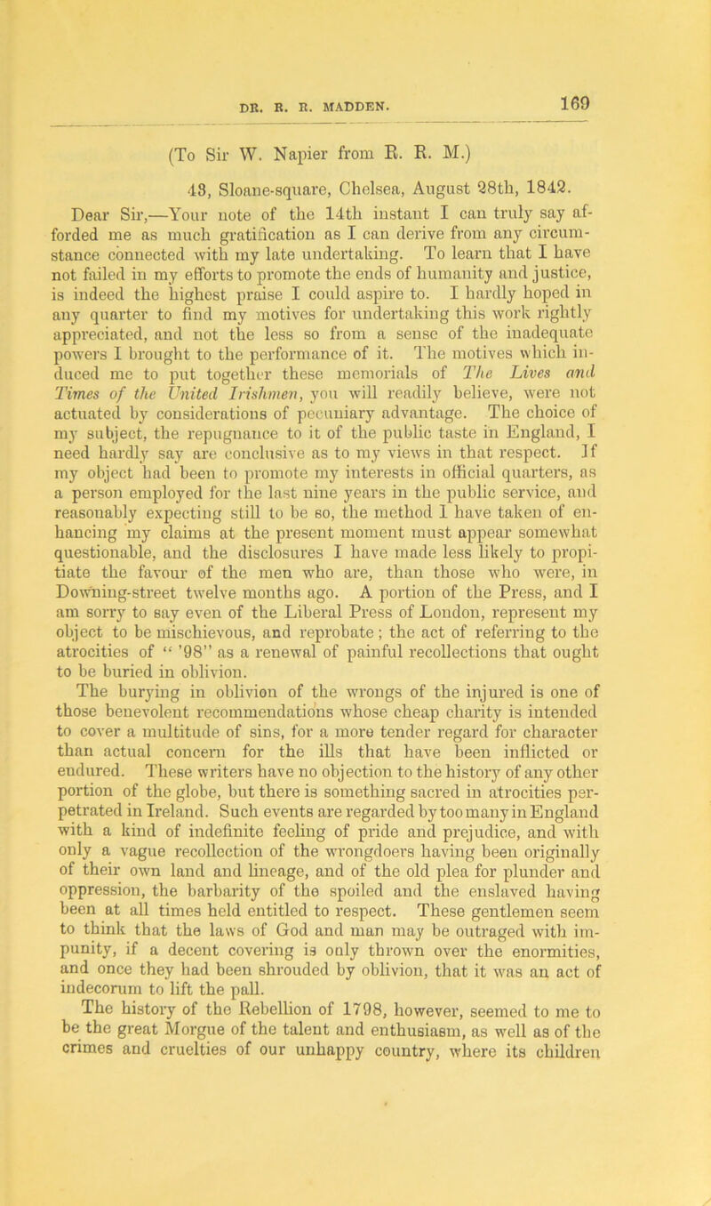 (To Sir W. Napier from R. R. M.) 48, Sloane-square, Chelsea, August 28th, 1842. Dear Sir,—Your uote of the 14th iustaut I can truly say af- forded me as much gratification as I can derive from any circum- stance connected with my late undertaking. To learn that I have not failed in my efforts to promote the ends of humanity and justice, is indeed the highest praise I could aspire to. I hardly hoped in any quarter to find my motives for undertaking this work rightly appreciated, and not the less so from a sense of the inadequate powers I brought to the performance of it. The motives which in- duced me to put together these memorials of The Lives and Times of the United Irishmen, you will readily believe, were not actuated by considerations of pecuniary advantage. The choice of my subject, the repugnance to it of the public taste in England, I need hardly say are conclusive as to my view's in that respect. If my object had been to promote my interests in official quarters, as a person employed for the last nine years in the public service, and reasonably expecting still to be so, the method 1 have taken of en- hancing my claims at the present moment must appear somewhat questionable, and the disclosures I have made less likely to propi- tiate the favour of the men wrho are, than those who were, in Downing-street tw’elve months ago. A portion of the Press, and I am sorry to say even of the Liberal Press of London, represent my object to be mischievous, and reprobate ; the act of referring to the atrocities of “ ’98” as a renewal of painful recollections that ought to be buried in oblivion. The burying in oblivion of the w'rongs of the injured is one of those benevolent recommendations whose cheap charity is intended to cover a multitude of sins, for a more tender regard for character than actual concern for the ills that have been inflicted or endured. These writers have no objection to the history of any other portion of the globe, but there is something sacred in atrocities per- petrated in Ireland. Such events are regarded by too many in England with a kind of indefinite feeling of pride and prejudice, and with only a vague recollection of the wrongdoers having been originally of their own land and lineage, and of the old plea for plunder and oppression, the barbarity of the spoiled and the enslaved having been at all times held entitled to respect. These gentlemen seem to think that the laws of God and man may be outraged with im- punity, if a decent covering is only thrown over the enormities, and once they had been shrouded by oblivion, that it wms an act of indecorum to lift the pall. The history of the Rebellion of 1798, however, seemed to me to be the great Morgue of the talent and enthusiasm, as well as of the crimes and cruelties of our unhappy country, where its children
