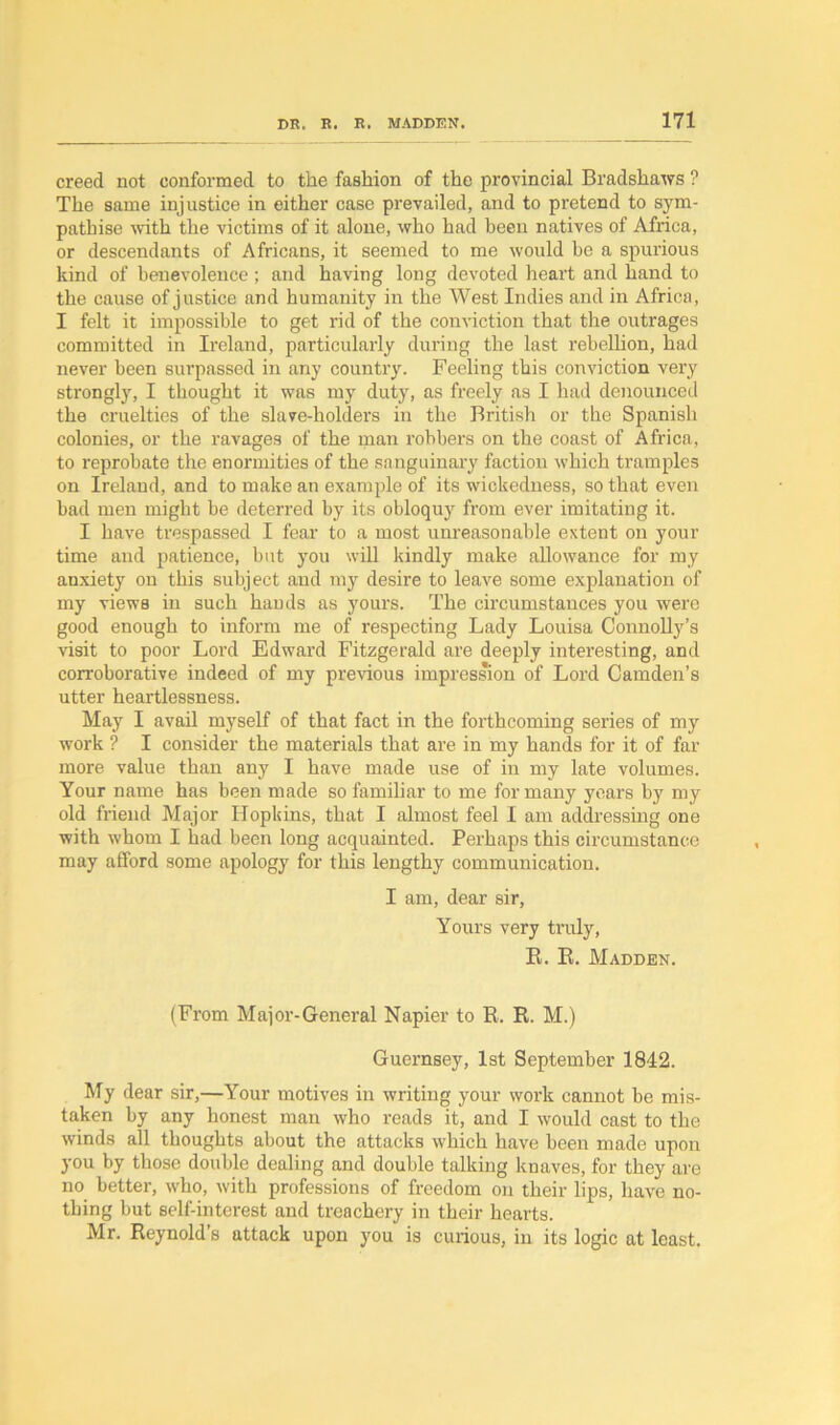 creed not conformed to the fashion of the provincial Bradshaws ? The same injustice in either case prevailed, and to pretend to sym- pathise with the victims of it alone, who had been natives of Africa, or descendants of Africans, it seemed to me would be a spurious kind of benevolence; and having long devoted heart and hand to the cause of justice and humanity in the West Indies and in Africa, I felt it impossible to get rid of the conviction that the outrages committed in Ireland, particularly during the last rebellion, had never been surpassed in any country. Feeling this conviction very strongly, I thought it was my duty, as freely as I had denounced the cruelties of the slave-holders in the British or the Spanish colonies, or the ravages of the man robbers on the coast of Africa, to reprobate the enormities of the sanguinary faction which tramples on Irelaud, and to make an example of its wickedness, so that even bad men might be deterred by its obloquy from ever imitating it. I have trespassed I fear to a most unreasonable extent on your time and patience, but you will kindly make allowance for my anxiety on this subject and my desire to leave some explanation of my views in such hands as yours. The circumstances you were good enough to inform me of respecting Lady Louisa Connolly’s visit to poor Lord Edward Fitzgerald are deeply interesting, and corroborative indeed of my previous impression of Lord Camden’s utter heartlessness. May I avail myself of that fact in the forthcoming series of my work ? I consider the materials that are in my hands for it of far more value than any I have made use of in my late volumes. Your name has been made so familiar to me for many years by my old friend Major Hopkins, that I almost feel I am addressing one with whom I had been long acquainted. Perhaps this circumstance may afford some apology for this lengthy communication. I am, dear sir, Yours very truly, B. R. Madden. (From Major-General Napier to R. R. M.) Guernsey, 1st September 1842. My dear sir,—Your motives in writing your work cannot be mis- taken by any honest man who reads it, and I would cast to the winds all thoughts about the attacks which have been made upon you by those double dealing and double talking knaves, for they are no better, who, with professions of freedom on their lips, have no- thing but self-interest and treachery in their hearts. Mr. Reynold’s attack upon you is curious, in its logic at least.
