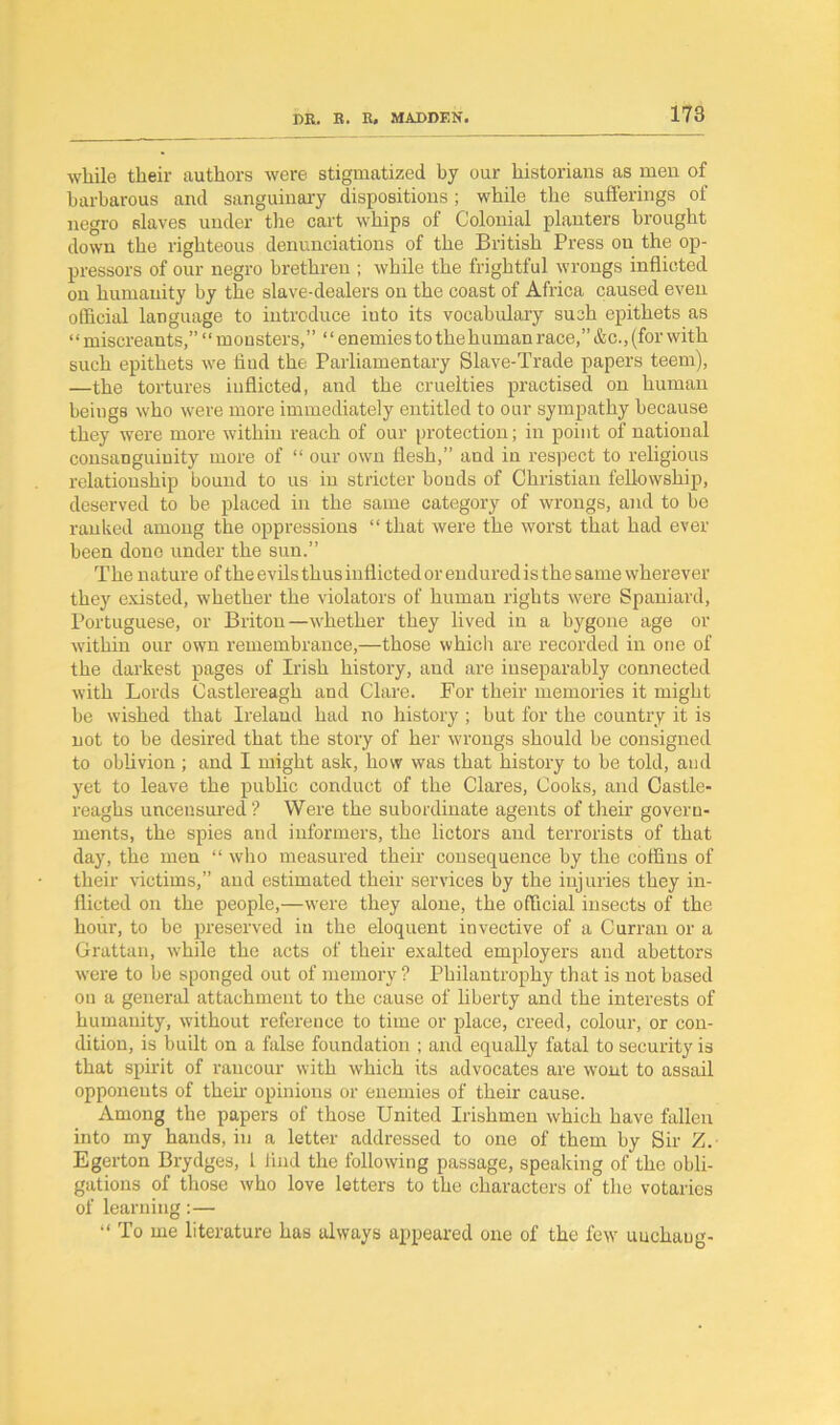 while their authors were stigmatized by our historians as men of barbarous and sanguinary dispositions; while the sufferings of negro slaves under the cart whips of Colonial planters brought down the righteous denunciations of the British Press on the op- pressors of our negro brethren ; while the frightful wrongs inflicted on humanity by the slave-dealers on the coast of Africa caused even official language to introduce into its vocabulary such epithets as “miscreants,” “monsters,” “enemies to the human race,”&c., (for with such epithets we find the Parliamentary Slave-Trade papers teem), —the tortures inflicted, and the cruelties practised on human beings who were more immediately entitled to our sympathy because they were more within reach of our protection; in point of national consanguinity more of “ our own flesh,” and in respect to religious relationship bound to us in stricter bonds of Christian fellowship, deserved to be placed in the same category of wrongs, and to be ranked among the oppressions “ that were the worst that had ever been done under the sun.” The nature of the evils thus inflicted or endured is the same wherever they existed, whether the violators of human rights were Spaniard, Portuguese, or Briton—whether they lived in a bygone age or within our own remembrance,—those which are recorded in one of the darkest pages of Irish history, and are inseparably connected with Lords Castlereagh and Clare. For their memories it might be wished that Ireland had no history ; but for the country it is not to be desired that the story of her wrongs should be consigned to oblivion ; and I might ask, how was that history to be told, and yet to leave the public conduct of the Clares, Cooks, and Castle- reaghs uncensured ? Were the subordinate agents of their govern- ments, the spies and informers, the lictors and terrorists of that day, the men “ who measured their consequence by the coffins of their victims,” and estimated their services by the injuries they in- flicted on the people,—were they alone, the official insects of the hour, to be preserved in the eloquent invective of a Curran or a Grattan, w'hile the acts of their exalted employers and abettors were to be sponged out of memory ? Philantrophy that is not based on a general attachment to the cause of liberty and the interests of humanity, without reference to time or place, creed, colour, or con- dition, is built on a false foundation ; and equally fatal to security is that spirit of rancour with which its advocates are wont to assail opponents of them opinions or enemies of their cause. Among the papers of those United Irishmen which have fallen into my hands, in a letter addressed to one of them by Sir Z. Egerton Brydges, 1 find the following passage, speaking of the obli- gations of those who love letters to the characters of the votaries of learning: — “ To me literature has always appeared one of the few uuclmug-