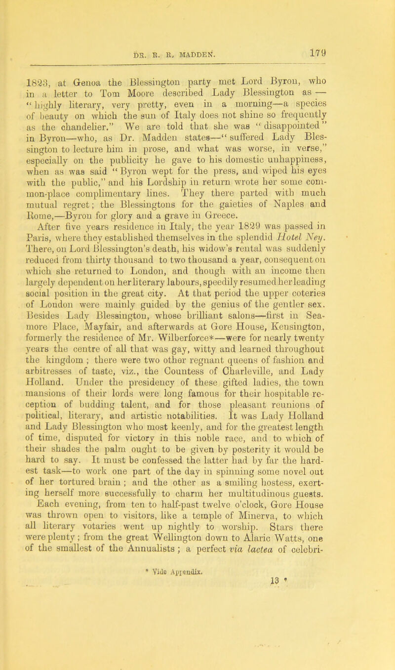 1823, at Genoa the Blessington party met Lord Byron, who in a letter to Tom Moore described Lady Blessington as — “ highly literary, very pretty, even in a morning—a species of beauty on which the sun of Italy does not shine so frequently as the chandelier.” We are told that she was “ disappointed ” in Byron—who, as Dr. Madden states—“ suffered Lady Bles- sington to lecture him in prose, and what was worse, in verse,” especially on the publicity he gave to his domestic unhappiness, when as was said “ Byron wept for the press, and wiped his eyes with the public,” and his Lordship in return wrote her some com- mon-place complimentary lines. They there parted with much mutual regret; the Blessingtons for the gaieties of Naples and Rome,—Byron for glory and a grave in Greece. After five years residence in Italy, the year 1829 was passed in Paris, where they established themselves in the splendid Hotel Ney. There, on Lord Blessington’s death, his widow’s rental was suddenly reduced from thirty thousand to two thousand a year, consequent on which she returned to London, and though with an income then largely dependent on her literary labours, speedily resumed herleading social position in the great city. At that period the upper coteries of London were mainly guided by the genius of the gentler sex. Besides Lady Blessington, whose brilliant salons—first in Sea- more Place, Mayfair, and afterwards at Gore House, Kensington, formerly the residence of Mr. Wilberforce*—were for nearly twenty years the centre of all that was gay, witty and learned throughout the kingdom ; there were two other regnant queens of fashion and arbitresses of taste, viz., the Countess of Charleville, and Lady Holland. Under the presidency of these gifted ladies, the town mansions of their lords were long famous for their hospitable re- ception of budding talent, and for those pleasant reunions of political, literary, and artistic notabilities. It was Lady Holland and Lady Blessington who most keenly, and for the greatest length of time, disputed for victory in this noble race, and to which of their shades the palm ought to be given by posterity it would be haixl to say. It must be confessed the latter had by far the hard- est task—to work one part of the day in spinning some novel out of her tortured brain ; and the other as a smiling hostess, exert- ing herself more successfully to charm her multitudinous guests. Each evening, from ten to half-past twelve o’clock, Gore House was thrown open to visitors, like a temple of Minerva, to which all literary votaries went up nightly to worship. Stars there were plenty; from the great Wellington down to Alaric Watts, one of the smallest of the Annualists ; a perfect via lactea of celobri- 13 * * Yule Appendix.