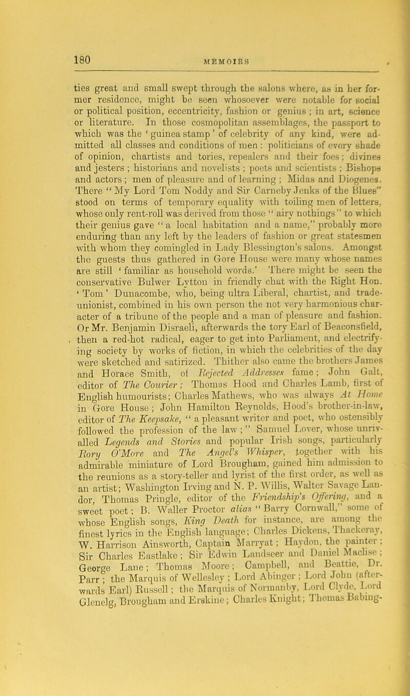 ties great and small swept through the salons where, as in her for- mer residence, might be seen whosoever were notable for social or political position, eccentricity, fashion or genius ; in art, science or literature. In those cosmopolitan assemblages, the passport to which was the ‘ guinea stamp ’ of celebrity of any kind, were ad- mitted all classes and conditions of men : politicians of evory shade of opinion, chartists and tories, repealers and their foes; divines and jesters ; historians and novelists ; poets and scientists ; Bishops and actors; men of pleasure and of learning ; Midas and Diogenes. There “My Lord Tom Noddy and Sir CarnebyJenks of the Blues” stood on terms of temporary equality with toiling men of letters, whose only rent-roll was derived from those “ airy nothings” to which their genius gave “ a local habitation and a name,” probably more enduring than any left by the leaders of fashion or great statesmen with whom they comingled in Lady Blessington’s salons. Amongst the guests thus gathered in Gore House were many whose names are still ‘ familiar as household words.’ There might be seen the conservative Bulwer Lytton in friendly chat with the Right Hon. ‘ Tom ’ Dunacombe, who, being ultra Liberal, chartist, and trade- unionist, combined in his own person the not very harmonious char- acter of a tribune of the people and a man of pleasure and fashion. Or Mr. Benjamin Disraeli, afterwards the tory Earl of Beaconsfield, , then a red-hot radical, eager to get into Parliament, and electrify- ing society by works of fiction, in which the celebrities of the day were sketched and satirized. Thither also came the brothers James and Horace Smith, of Rejected Addresses fame; John Galt, editor of The Courier ; Thomas Hood and Charles Lamb, first of English humourists; Charles Mathews, who was always At Home in Gore House; John Hamilton Reynolds, Hood’s brother-in-law, editor of The Keepsake, “ a pleasant writer and poet, who ostensibly followed the profession of the law ; ” Samuel Lover, whose unriv- alled Legends and Stories and popular Irish songs, particularly Rory O'More and The Angel's Whisper, together with his admirable miniature of Lord Brougham, gained him admission to the reunions as a story-teller and lyrist of the first order, as well as an artist; Washington Irving and N. P. Willis, Waltei Savage Lau- dor, Thomas Pringle, editor of the Friendship’s Offering, and a sweet poet; B. Waller Proctor alias “ Barry Cornwall,” some of whose English songs, King Death for instance, are among the finest lyrics in the English language; Charles Dickens, Thackeray, W. Harrison Ainsworth, Captain Marryat; Haydon. the painter; Sir Charles Eastlalce ; Sir Edwin Landseer and Daniel Maclise ; George Lane; Thomas Moore; Campbell, and Beattie, Dr. Parr ; the Marquis of Wellesley ; Lord Abinger ; Lord John (aftei- wards Earl) Russell; the Marquis of Normiuiby, Lord Clyde, Lord Glenelg, Brougham and Erskine; Charles Knight; 1 bourns Babing-