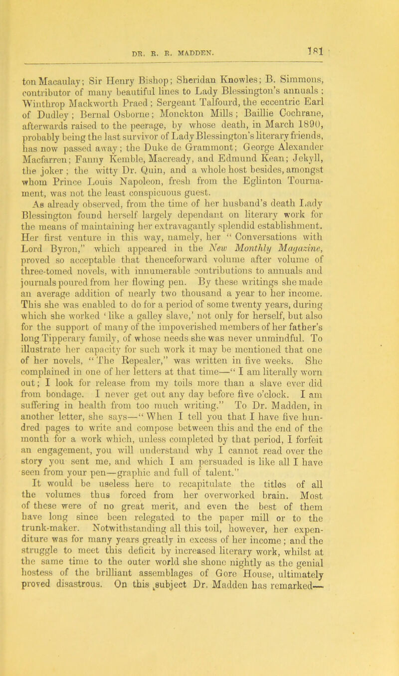 m ton Macaulay; Sir Henry Bishop; Sheridan Knowles; B. Simmons, contributor of many beautiful lines to Lady Blessington’s annuals ; Winthrop Mack worth Praed ; Sergeaut Talfourd, the eccentric Earl of Dudley ; Bernal Osborne; Monckton Mills; Baillie Cochrane, afterwards raised to the peerage, by whose death, in March 1890, probably being the last survivor of LadyBlessington's literary friends, has now passed away; the Duke de Grammont; George Alexander Macfarren; Fanny Kemble, Macready, and Edmund Kean; Jckyll, the joker ; the witty Dr. Quin, and a whole host besides, amongst whom Prince Louis Napoleon, fresh from the Eglinton Tourna- ment, was not the least conspicuous guest. As already observed, from the time of her husband’s death Lady Blessington foimd herself largely dependant on literary work for the means of maintaining her extravagantly splendid establishment. Her first venture in this way, namely, her “ Conversations with Lord Byron,” which appeared in the New Monthly Magazine, proved so acceptable that thenceforward volume after volume of three-tomed novels, with innumerable contributions to annuals and journals poured from her flowing pen. By these writings she made an average addition of nearly two thousand a year to her income. This she was enabled to do for a period of some twenty years, during which she worked ‘ like a galley slave,’ not only for herself, but also for the support of many of the impoverished members of her father’s long Tipperary family, of whose needs she was never unmindful. To illustrate her capacity for such work it may be mentioned that one of her novels, “ The Repealer,” was written in five weeks. She complained in one of her letters at that time—“ I am literally worn out; I look for release from my toils more than a slave ever did from bondage. I never get out any day before five o’clock. I am suffering in health from too much writing.” To Dr. Madden, in another letter, she says—“ When I tell you that I have five hun- dred pages to write and compose between this and the end of the month for a work which, unless completed by that period, I forfeit an engagement, you will understand why I cannot read over the story you sent me, and which I am persuaded is like all I have seen from your pen—graphic and full of talent.” It would be useless here to recapitulate the titles of all the volumes thus forced from her overworked brain. Most of these were of no great merit, and even the best of them have long since been relegated to the paper mill or to the trunk-maker. Notwithstanding all this toil, however, her expen- diture was for many years greatly in excess of her income; and the struggle to meet this deficit by increased literary work, whilst at the same time to the outer world she shone nightly as the genial hostess of the brilliant assemblages of Gore House, ultimately proved disastrous. On this ^subject Dr. Madden has remarked—