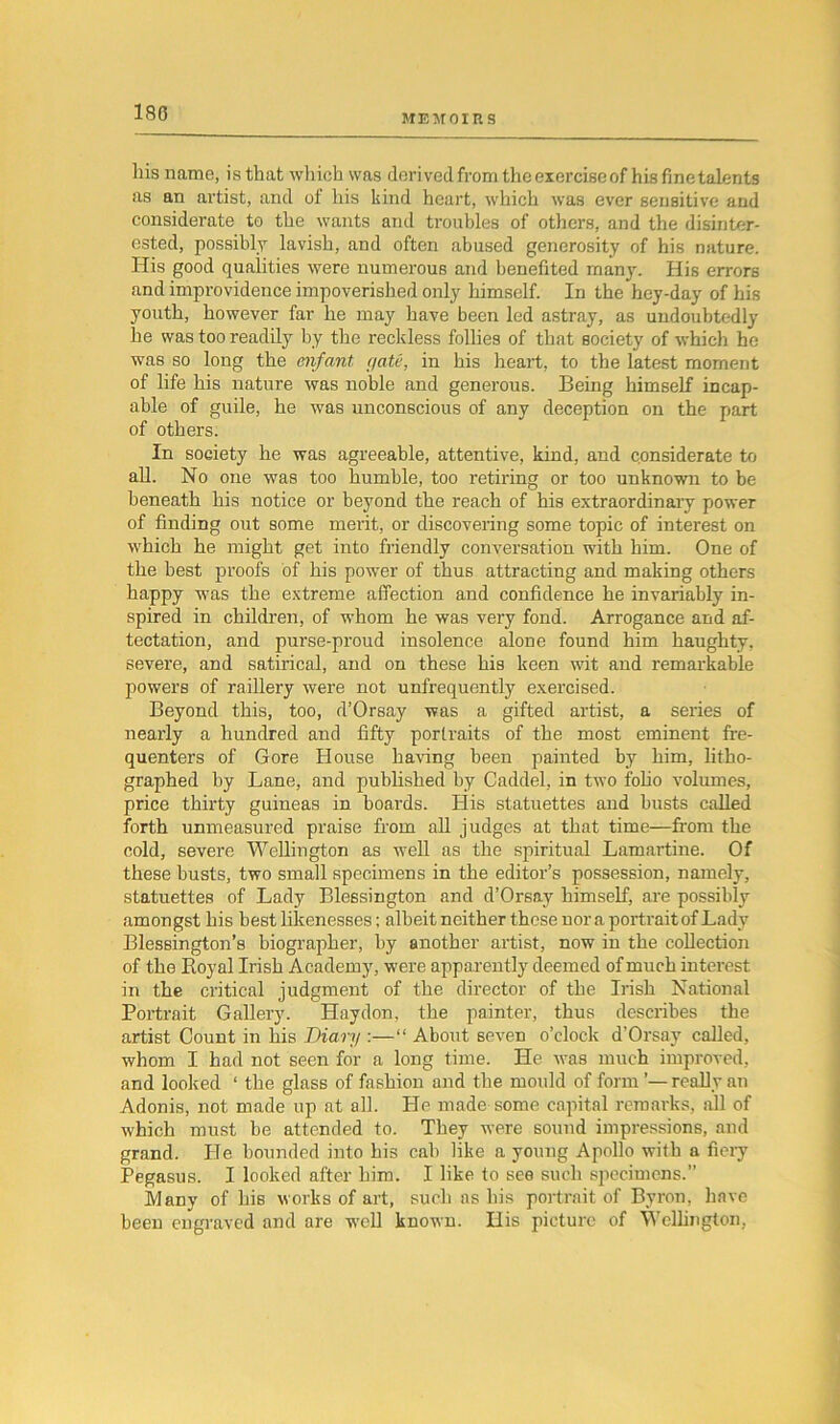 180 MEMOIRS his name, isthat which was derived from the exercise of his fine talents as an artist, and of his kind heart, which was ever sensitive and considerate to the wants and troubles of others, and the disinter- ested, possibly lavish, and often abused generosity of his nature. His good qualities were numerous and benefited many. His errors and improvidence impoverished only himself. In the hey-day of his youth, however far he may have been led astray, as undoubtedly lie was too readily by the reckless follies of that society of which he was so long the enfant gate, in his heart, to the latest moment of life his nature was noble and generous. Being himself incap- able of guile, he was unconscious of any deception on the part of others. In society he was agreeable, attentive, kind, and considerate to all. No one was too humble, too retiring or too unknown to be beneath his notice or beyond the reach of his extraordinary power of finding out some merit, or discovering some topic of interest on which he might get into friendly conversation with him. One of the best proofs of his power of thus attracting and making others happy was the extreme affection and confidence he invariably in- spired in children, of whom he was very fond. Arrogance and af- fectation, and purse-proud insolence alone found him haughty, severe, and satirical, and on these his keen wit and remarkable powers of raillery were not unfrequently exercised. Beyond this, too, d’Orsay was a gifted artist, a series of nearly a hundred and fifty portraits of the most eminent fre- quenters of Gore House having been painted by him, litho- graphed by Lane, and published by Caddel, in two folio volumes, price thirty guineas in boards. His statuettes and busts called forth unmeasured praise from all judges at that time—from the cold, severe Wellington as well as the spiritual Lamartine. Of these busts, two small specimens in the editor’s possession, namely, statuettes of Lady Blessington and d’Orsay himself, are possibly amongst his best likenesses; albeit neither these nor a portrait of Lady Blessington’s biographer, by another artist, now in the collection of the Royal Irish Academy, were apparently deemed of much interest in the critical judgment of the director of the Irish National Portrait Gallery. Haydon, the painter, thus describes the artist Count in his Diary :—“ About seven o’clock d’Orsay called, whom I had not seen for a long time. He was much improved, and looked ‘ the glass of fashion and the mould of form ’—really an Adonis, not made up at all. He made some capital remarks, all of which must be attended to. They were sound impressions, and grand. He bounded into his cab like a young Apollo with a fiery Pegasus. I looked after him. I like to see such specimens.” Many of his works of art, such as his portrait of Byron, have been engraved and are well known. Ilis picture of Wellington,