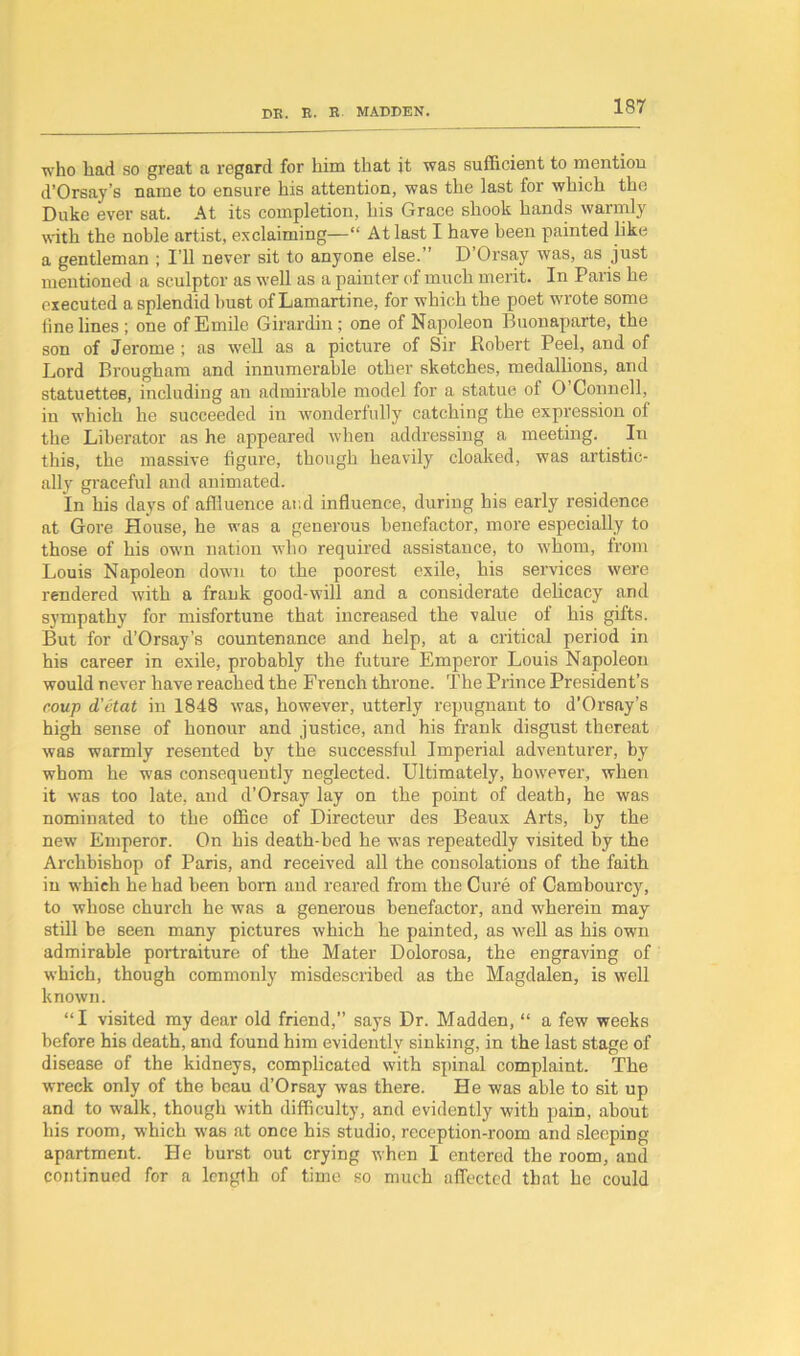 who had so great a regard for him that it was sufficient to mention d’Orsay’s name to ensure his attention, was the last for which the Duke ever sat. At its completion, his Grace shook hands warmly with the noble artist, exclaiming—“ At last I have been painted like a gentleman ; I’ll never sit to anyone else.” D’Orsay was, as just mentioned a sculptor as well as a painter of much merit. In Paris he executed a splendid bust of Lamartine, for which the poet wrote some tine lines ; one of Emile Girardin; one of Napoleon Buonaparte, the son of Jerome ; as well as a picture of Sir Robert Peel, and of Lord Brougham and innumerable other sketches, medallions, and statuettes, including an admirable model for a statue of O Connell, in which he succeeded in wonderfully catching the expression of the Liberator as he appeared when addressing a meeting. In this, the massive figure, though heavily cloaked, was artistic- ally graceful and animated. In his days of affluence and influence, during his early residence at Gore House, he was a generous benefactor, more especially to those of his own nation who required assistance, to whom, from Louis Napoleon down to the poorest exile, his services were rendered with a frank good-will and a considerate delicacy and sympathy for misfortune that increased the value of his gifts. But for d’Orsay’s countenance and help, at a critical period in his career in exile, probably the future Emperor Louis Napoleon would never have reached the French throne. The Prince President’s coup d’etat in 1848 was, however, utterly repugnant to d'Orsay’s high sense of honour and justice, and his frank disgust thereat was warmly resented by the successful Imperial adventurer, by whom he was consequently neglected. Ultimately, however, when it was too late, and d’Orsay lay on the point of death, he was nominated to the office of Directeur des Beaux Arts, by the new Emperor. On his death-bed he was repeatedly visited by the Archbishop of Paris, and received all the consolations of the faith in which he had been born and reared from the Cure of Cambourcy, to whose church he was a generous benefactor, and wherein may still be seen many pictures which he painted, as well as his own admirable portraiture of the Mater Dolorosa, the engraving of which, though commonly misdescribed as the Magdalen, is well known. “I visited my dear old friend,” says Dr. Madden, “ a few weeks before his death, and found him evidently sinking, in the last stage of disease of the kidneys, complicated with spinal complaint. The wreck only of the beau d’Orsay was there. He was able to sit up and to walk, though with difficulty, and evidently with pain, about his room, which was at once his studio, reception-room and sleeping apartment. He burst out crying when I entered the room, and continued for a length of time so much affected that he could