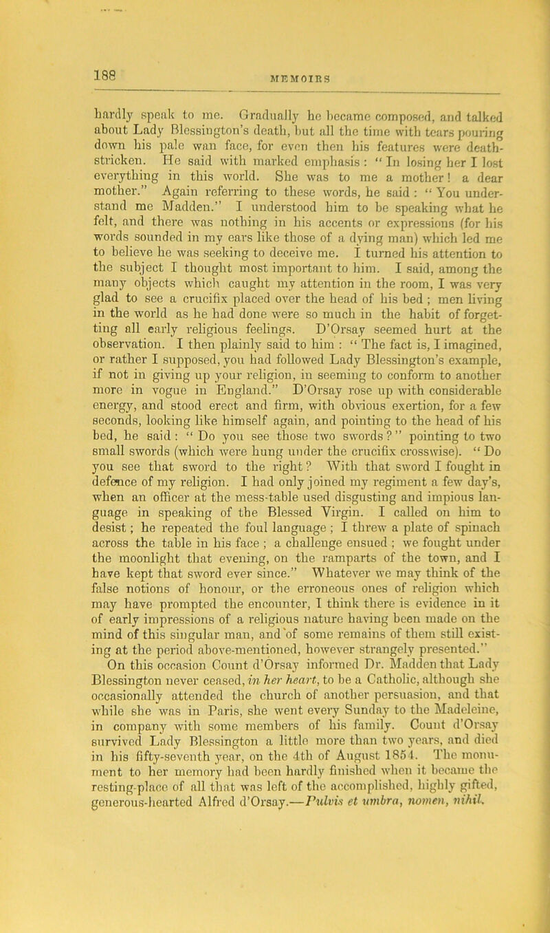 hardly speak to me. Gradually he became composed, and talked about Lady Blcssington’s death, hut all the time with tears pouring down his pale wan face, for even then his features were death- stricken. He said with marked emphasis : “ In losing her I lost everything in this world. She was to me a mother! a dear mother.” Again referring to these words, he said : “ You under- stand me Madden.” I understood him to be speaking what he felt, and there was nothing in his accents or expressions (for his words sounded in my ears like those of a dying man) which led me to believe he was seeking to deceive me. I turned his attention to the subject I thought most important to him. I said, among the many objects which caught my attention in the room, I was very glad to see a crucifix placed over the head of his bed ; men living in the world as he had done were so much in the habit of forget- ting all early religious feelings. D’Orsay seemed hurt at the observation. I then plainly said to him : “ The fact is, I imagined, or rather I supposed, you had followed Lady Blessington’s example, if not in giving up your religion, in seeming to conform to another more in vogue in England.” D’Orsay rose up with considerable energy, and stood erect and firm, with obvious exertion, for a few seconds, looking like himself again, and pointing to the head of his bed, he said: “Do you see those two swords ? ” pointing to two small swords (which were hung under the crucifix crosswise). “ Do you see that sword to the right ? With that sword I fought in defence of my religion. I had only joined my regiment a few day’s, when an officer at the mess-table used disgusting and impious lan- guage in speaking of the Blessed Virgin. I called on him to desist; he repeated the foul language ; I threw a plate of spinach across the table in his face ; a challenge ensued ; we fought under the moonlight that evening, on the ramparts of the town, and I have kept that sword ever since.” Whatever we may think of the false notions of honour, or the erroneous ones of religion which may have prompted the encounter, I think there is evidence in it of early impressions of a religious nature having been made on the mind of this singular man, and'of some remains of them still exist- ing at the period above-mentioned, however strangely presented.” On this occasion Count d’Orsay informed Dr. Madden that Lady Blessington never ceased, in her heart, to be a Catholic, although she occasionally attended the church of another persuasion, and that while she was in Paris, she went every Sunday to the Madeleine, in company with some members of his family. Count d’Orsay survived Lady Blessington a little more than two years, and died in his fifty-seventh year, on the 4tli of August 1854. The monu- ment to her memory had been hardly finished when it became the resting-place of all that was left of the accomplished, highly gifted, generous-hearted Alfred d’Orsay.—rulvi.s et umbra, nomen, nihil.