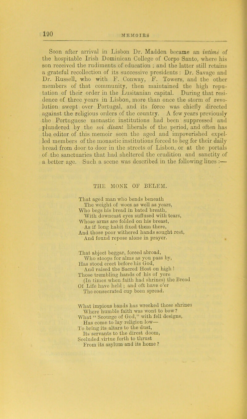 100 Soon after arrival in Lisbon Dr. Madden became an intime of the hospitable Irish Dominican College of Corpo Santo, where his son received the rudiments of education ; and the latter still retains a grateful recollection of its successive presidents : Dr. Savage and Dr. Russell, who with F. Conway, F. Towers, and the other members of that community, then maintained the high repu- tation of their order in the Lusitaman capital. During that resi- dence of three years in Lisbon, more than once the storm of revo- lution swept over Portugal, and its force was chiefly directed against the religious orders of the country. A few years previously the Portuguese monastic institutions had been suppressed and plundered by the soi disani liberals of the period, and often has the editor of this memoir seen the aged and impoverished expel- led members of the monastic institutions forced to beg for their daily bread from door to door in the streets of Lisbon, or at the portals of the sanctuaries that had sheltered the erudition and sanctity of a better age. Such a scene was described in the following hues :— THE MONK OF BELEM. That aged man who bends beneath The weight of woes as well as years, Who begs his bread in bated breath, With downcast eyes suffused with tears, Whose arms are folded on his breast, As if long habit fixed them there, And those poor withered hands sought rest, And found repose alone in prayer. That abject beggar, forced abroad, Who stoops for alms as you pass by, Has stood erect before his God, And raised the Sacred Host on high ! Those trembling hands of his of yore (In times when faith had shrines) the Bread Of Life have held ; and oft have o’er The consecrated cup been spread. What impious bands has wrecked those shrines Where humble faith was wont to bow ? What “ Scourge of God,” with fell designs, Has come to lay religion low— To bring its altars to the dust, Its servants to the direst doom, Secluded virtue forth to thrust From its asylum and its home ?