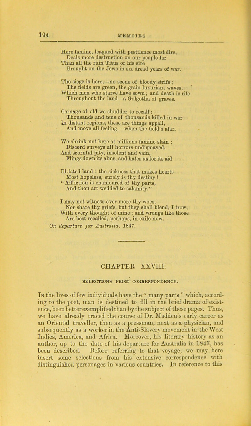 Here famine, leagued with pestilence most dire, Deals more destruction on our people far Than all the ruin Titus or his sire Brought on tho Jews in six dread years of war. The siege is here,—no scene of bloody strife ; The fields are green, the grain luxuriant waves, Which men who starve have sown; and death is rife Throughout the land—a Golgotha of graves. Carnage of old we shudder to recall: Thousands and tens of thousands killed in war In distant regions, these are things appall, And move all feeling,—when the field’s afar. We shrink not here at millions famine slain ; Discord surveys all horrors undismayed, And scornful pity, insolent and vain, Flings down its alms, and hates us for its aid. Ill-fated land ! the sickness that makes hearts Most hopeless, surely is thy destiny ! “ Affliction is enamoured of thy parts, And thou art wedded to calamity.” I may not witness ever more thy woes, Nor share thy griefs, but they shall blend, I trow, With every thought of mine ; and wrongs Like those Are best recalled, perhaps, in exile now. On departure for Australia, 1847. CHAPTER XXVIII. SELECTIONS FROM CORRESPONDENCE. In the lives of few individuals have the “ many parts ” which, accord- ing to the poet, man is destined to fill in the brief drama of exist- ence, been better exemplified than by the subject of these pages. Thus, we have already traced the course of Dr. Madden’s early career as an Oriental traveller, then as a pressman, next as a physician, and subsequently as a worker in the Anti-Slavery movement in the West Indies, America, and Africa. Moreover, his literary history as an author, up to the date of his departure for Australia in 1847, has been described. Before referring to that voyage, we may here insert some selections from his extensive correspondence with distinguished personages in various countries. In reference to this