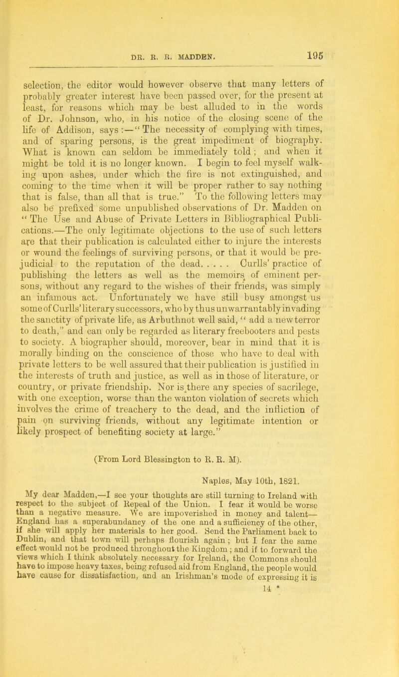 selection, the editor would however observe that many letters of probably greater interest have been passed over, for the present at least, for reasons which may be best alluded to in the words of Dr. Johnson, who, in his notice of the closing scene of the life of Addison, says:—“The necessity of complying with times, and of sparing persons, is the great impediment of biography. What is known can seldom be immediately told ; and when it might be told it is no longer known. I begin to feel myself walk- ing upon ashes, under which the fire is not extinguished, and coming to the time when it will be proper rather to say nothing that is false, than all that is true.” To the following letters may also be prefixed some unpublished observations of Dr. Madden on “ The Use and Abuse of Private Letters in Bibliographical Publi- cations.—The only legitimate objections to the use of such letters are that their publication is calculated either to injure the interests or wound the feelings of surviving persons, or that it would be pre- judicial to the reputation of the dead Curlls’ practice of publishing the letters as well as the memoirs of eminent per- sons, without any regard to the wishes of their friends, was simply an infamous act. Unfortunately we have still busy amongst us some of Curbs’ literary successors, who by thus unwarrantably invading the sanctity of private life, as Arbuthnot web said, “ add a new terror to death,” and can only be regarded as literary freebooters and pests to society. A biographer should, moreover, bear in mind that it is moi'aby binding on the conscience of those who have to deal with private letters to be web assured that their publication is justified in the interests of truth and justice, as web as in those of literature, or country, or private friendship. Nor isjhere any species of sacrilege, with one exception, worse than the wanton violation of secrets which involves the cxime of treachery to the dead, and the iulliction of pain on surviving friends, without any legitimate intention or bkely prospect of benefiting society at large.” (From Lord Blessington to E. R. M). Naples, May lOtb, 1821. My dear Madden,—I see your thoughts are still turning to Ireland with respect to the subject of Repeal of the Union. I fear it would be worse than a negative measure. We are impoverished in money and talent— England has a superabundancy of the one and a sufficiency of the other, if she will apply her materials to her good. Send the Parliament back to Dublin, and that town will perhaps flourish again ; but I fear the same effect would not be produced throughout the Kingdom ; and if to forward the views which I think absolutely necessary for Ireland, the Commons should have to impose heavy taxes, being rofusod aid from England, the people would haye cause for dissatisfaction, and an Irishman’s mode of expressing it is H *